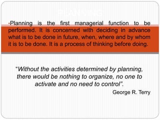 •Planning is the first managerial function to be
performed. It is concerned with deciding in advance
what is to be done in future, when, where and by whom
it is to be done. It is a process of thinking before doing.
“Without the activities determined by planning,
there would be nothing to organize, no one to
activate and no need to control”.
George R. Terry
PLANNING
 