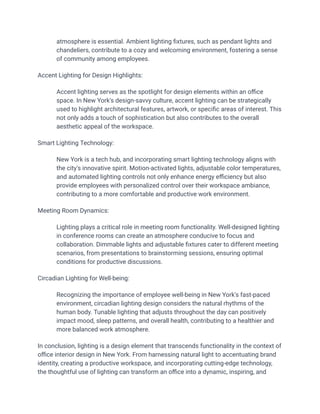 atmosphere is essential. Ambient lighting fixtures, such as pendant lights and
chandeliers, contribute to a cozy and welcoming environment, fostering a sense
of community among employees.
Accent Lighting for Design Highlights:
​ Accent lighting serves as the spotlight for design elements within an office
space. In New York's design-savvy culture, accent lighting can be strategically
used to highlight architectural features, artwork, or specific areas of interest. This
not only adds a touch of sophistication but also contributes to the overall
aesthetic appeal of the workspace.
Smart Lighting Technology:
​ New York is a tech hub, and incorporating smart lighting technology aligns with
the city's innovative spirit. Motion-activated lights, adjustable color temperatures,
and automated lighting controls not only enhance energy efficiency but also
provide employees with personalized control over their workspace ambiance,
contributing to a more comfortable and productive work environment.
Meeting Room Dynamics:
​ Lighting plays a critical role in meeting room functionality. Well-designed lighting
in conference rooms can create an atmosphere conducive to focus and
collaboration. Dimmable lights and adjustable fixtures cater to different meeting
scenarios, from presentations to brainstorming sessions, ensuring optimal
conditions for productive discussions.
Circadian Lighting for Well-being:
​ Recognizing the importance of employee well-being in New York's fast-paced
environment, circadian lighting design considers the natural rhythms of the
human body. Tunable lighting that adjusts throughout the day can positively
impact mood, sleep patterns, and overall health, contributing to a healthier and
more balanced work atmosphere.
In conclusion, lighting is a design element that transcends functionality in the context of
office interior design in New York. From harnessing natural light to accentuating brand
identity, creating a productive workspace, and incorporating cutting-edge technology,
the thoughtful use of lighting can transform an office into a dynamic, inspiring, and
 