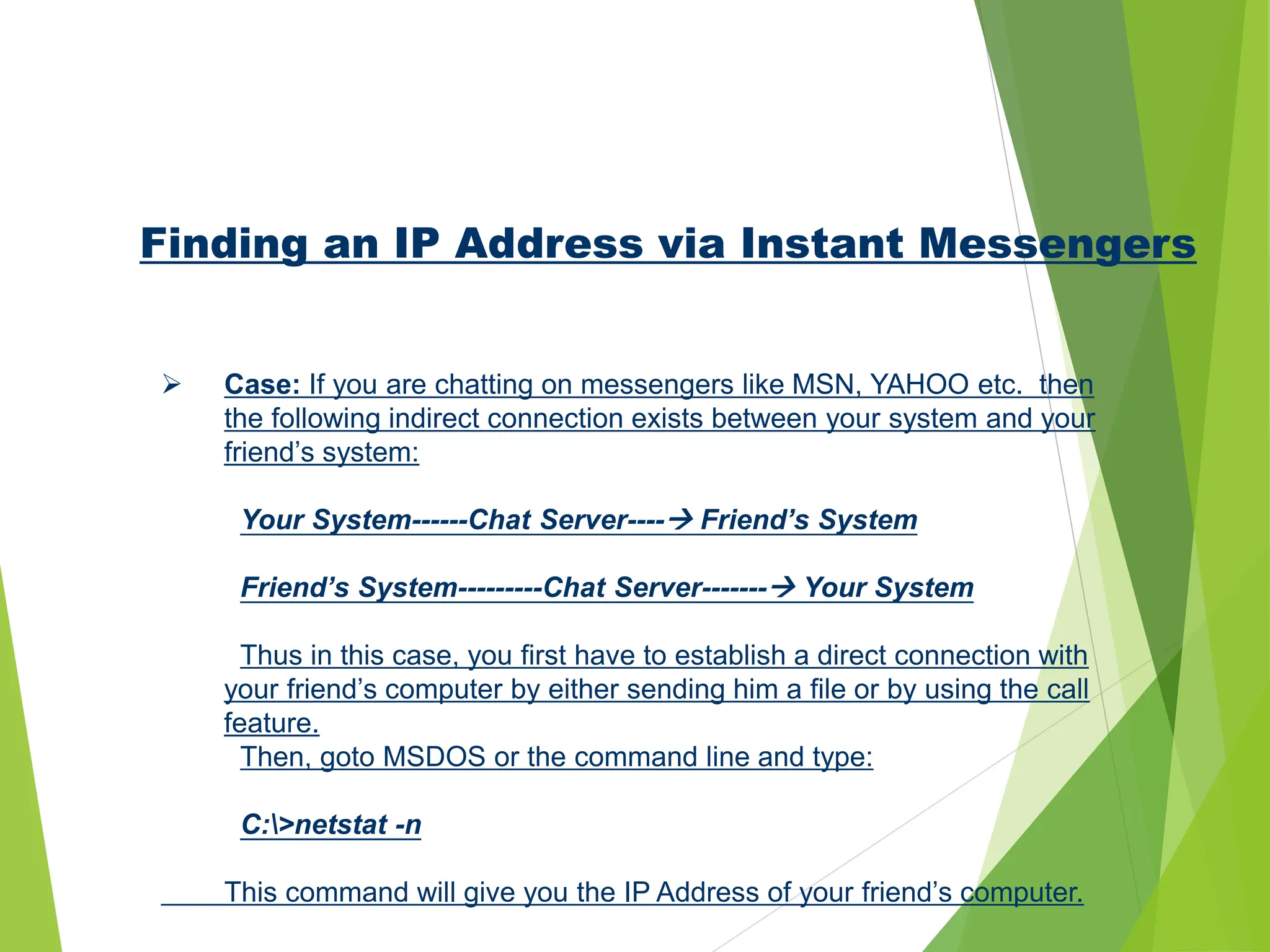 Finding an IP Address via Instant Messengers
 Case: If you are chatting on messengers like MSN, YAHOO etc. then
the following indirect connection exists between your system and your
friend’s system:
Your System------Chat Server---- Friend’s System
Friend’s System---------Chat Server------- Your System
Thus in this case, you first have to establish a direct connection with
your friend’s computer by either sending him a file or by using the call
feature.
Then, goto MSDOS or the command line and type:
C:>netstat -n
This command will give you the IP Address of your friend’s computer.
 