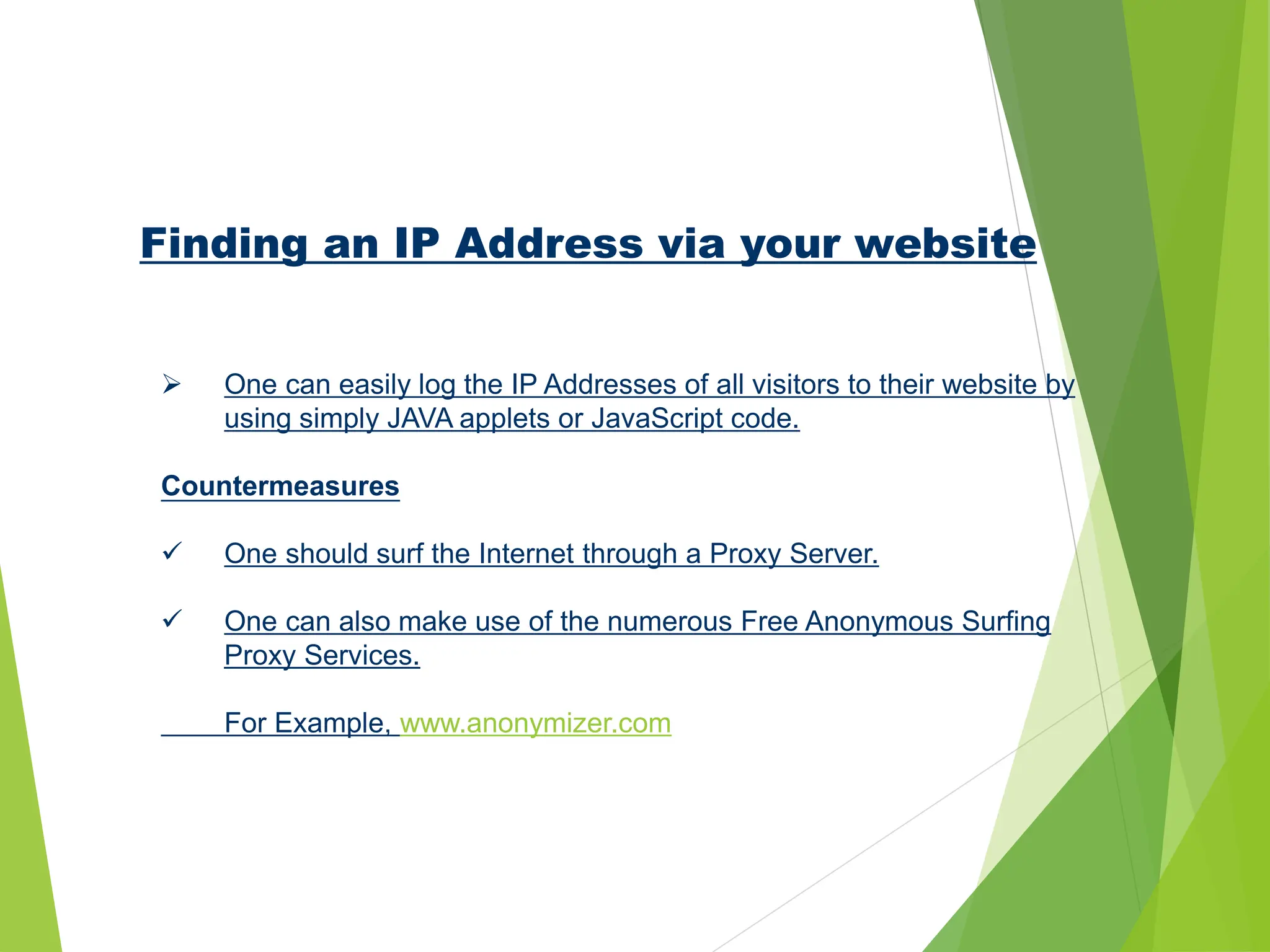 Finding an IP Address via your website
 One can easily log the IP Addresses of all visitors to their website by
using simply JAVA applets or JavaScript code.
Countermeasures
 One should surf the Internet through a Proxy Server.
 One can also make use of the numerous Free Anonymous Surfing
Proxy Services.
For Example, www.anonymizer.com
 