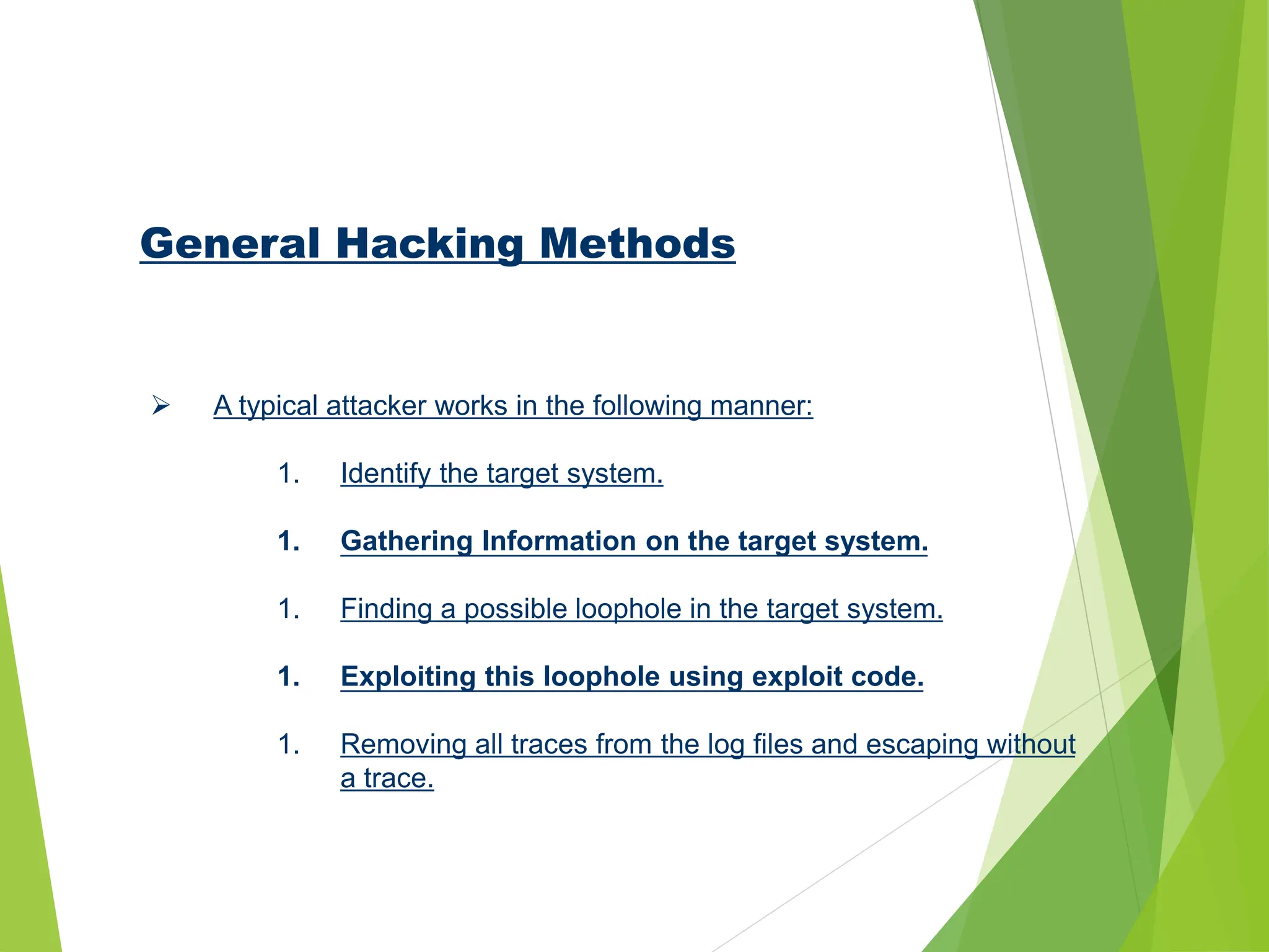 General Hacking Methods
 A typical attacker works in the following manner:
1. Identify the target system.
1. Gathering Information on the target system.
1. Finding a possible loophole in the target system.
1. Exploiting this loophole using exploit code.
1. Removing all traces from the log files and escaping without
a trace.
 