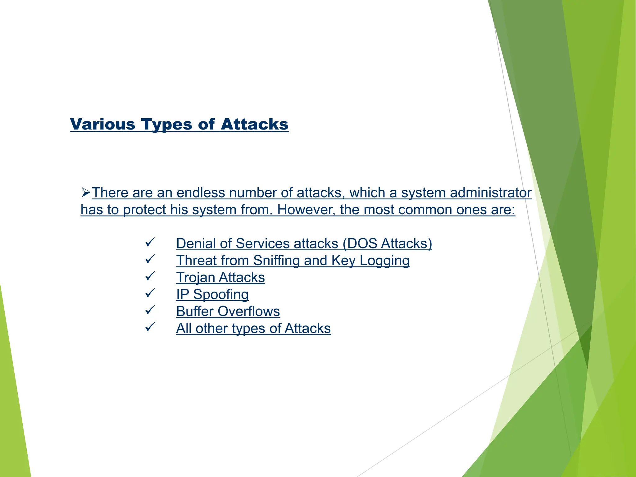 Various Types of Attacks
There are an endless number of attacks, which a system administrator
has to protect his system from. However, the most common ones are:
 Denial of Services attacks (DOS Attacks)
 Threat from Sniffing and Key Logging
 Trojan Attacks
 IP Spoofing
 Buffer Overflows
 All other types of Attacks
 