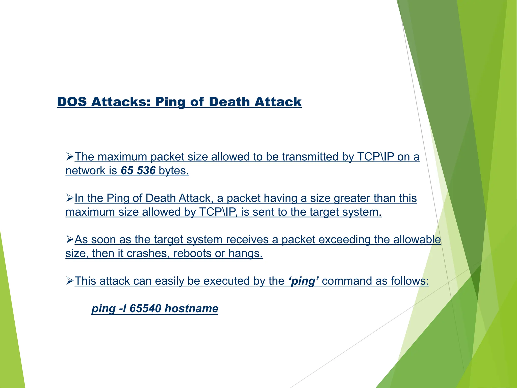 DOS Attacks: Ping of Death Attack
The maximum packet size allowed to be transmitted by TCPIP on a
network is 65 536 bytes.
In the Ping of Death Attack, a packet having a size greater than this
maximum size allowed by TCPIP, is sent to the target system.
As soon as the target system receives a packet exceeding the allowable
size, then it crashes, reboots or hangs.
This attack can easily be executed by the ‘ping’ command as follows:
ping -l 65540 hostname
 