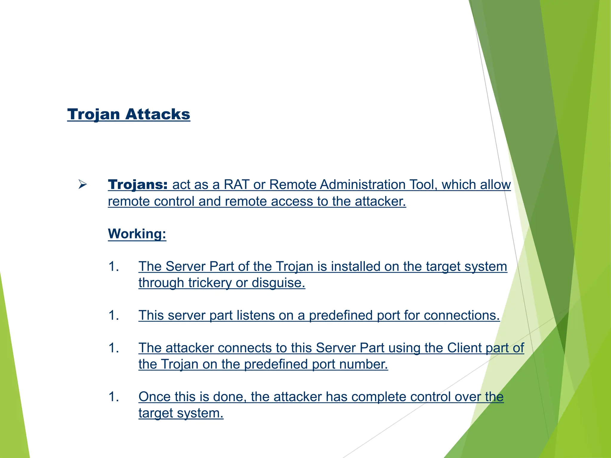 Trojan Attacks
 Trojans: act as a RAT or Remote Administration Tool, which allow
remote control and remote access to the attacker.
Working:
1. The Server Part of the Trojan is installed on the target system
through trickery or disguise.
1. This server part listens on a predefined port for connections.
1. The attacker connects to this Server Part using the Client part of
the Trojan on the predefined port number.
1. Once this is done, the attacker has complete control over the
target system.
 
