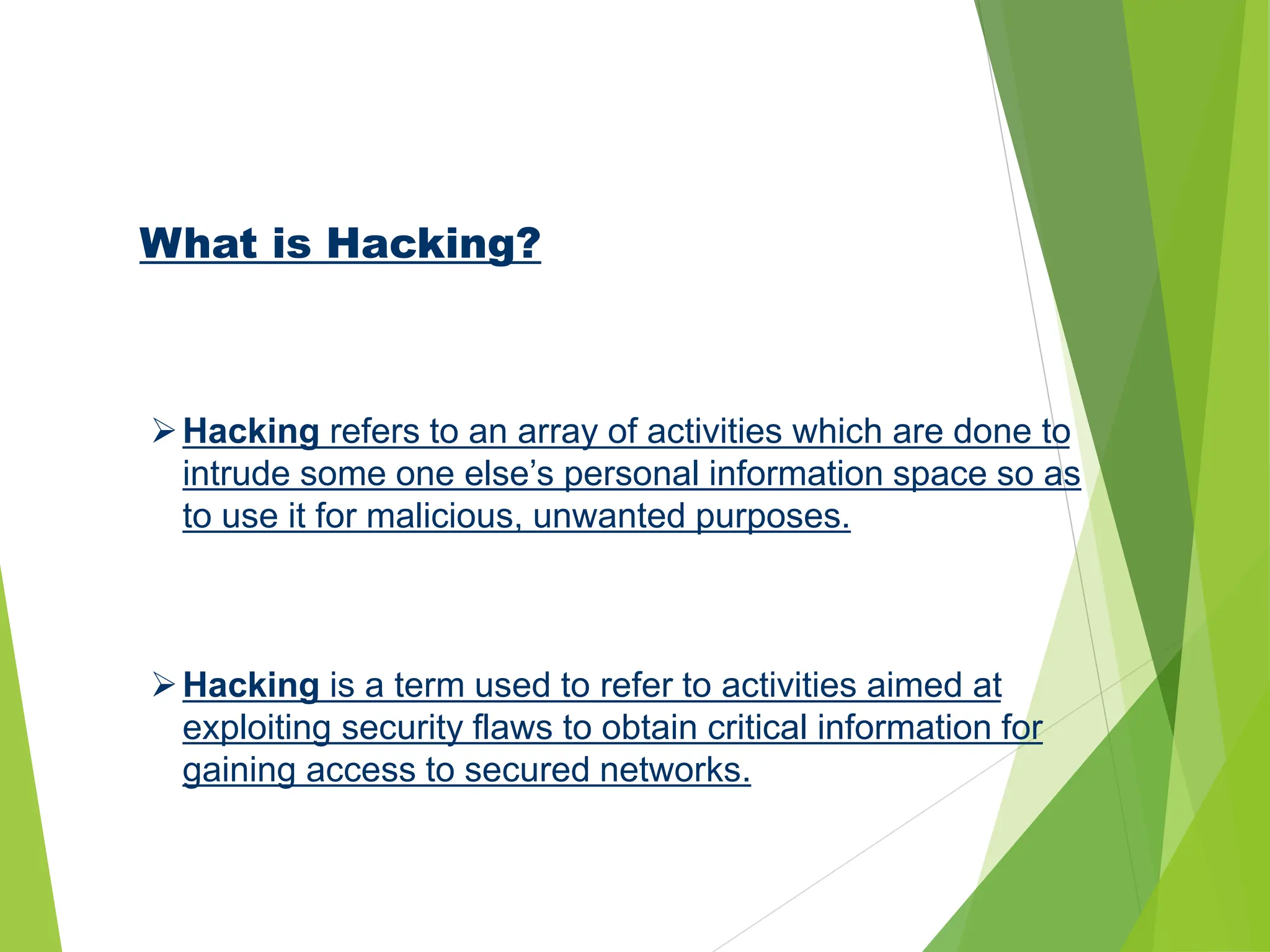 What is Hacking?
Hacking refers to an array of activities which are done to
intrude some one else’s personal information space so as
to use it for malicious, unwanted purposes.
Hacking is a term used to refer to activities aimed at
exploiting security flaws to obtain critical information for
gaining access to secured networks.
 
