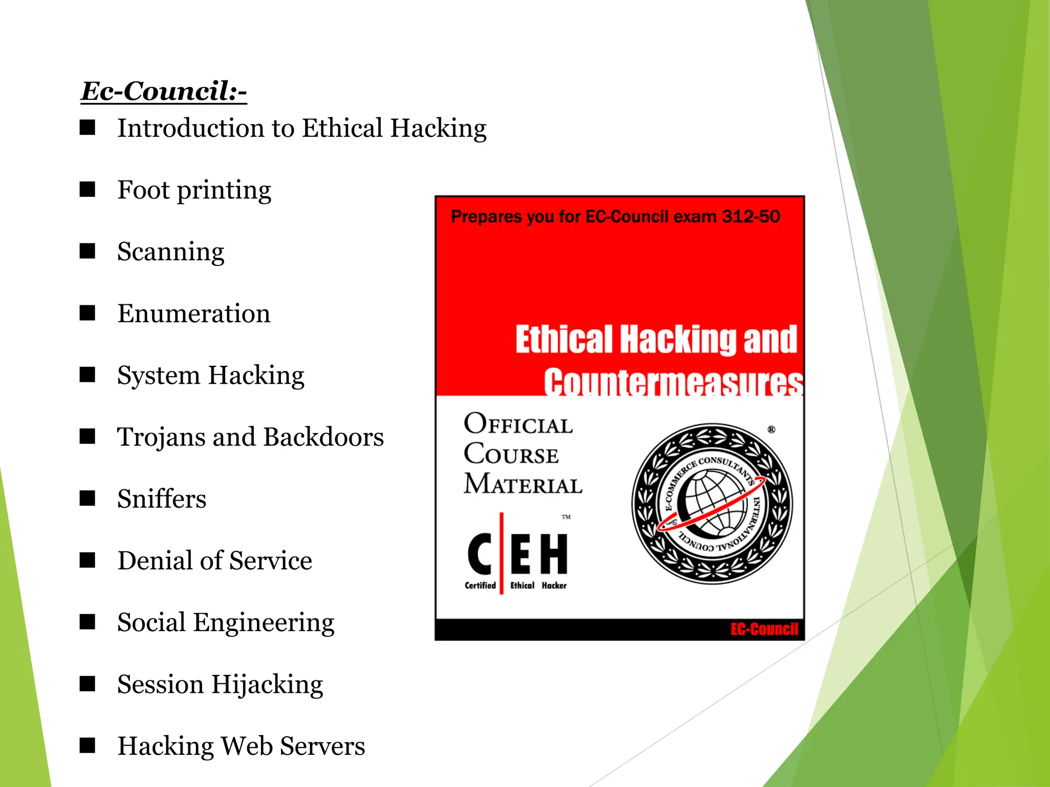 Ec-Council:-
 Introduction to Ethical Hacking
 Foot printing
 Scanning
 Enumeration
 System Hacking
 Trojans and Backdoors
 Sniffers
 Denial of Service
 Social Engineering
 Session Hijacking
 Hacking Web Servers
 