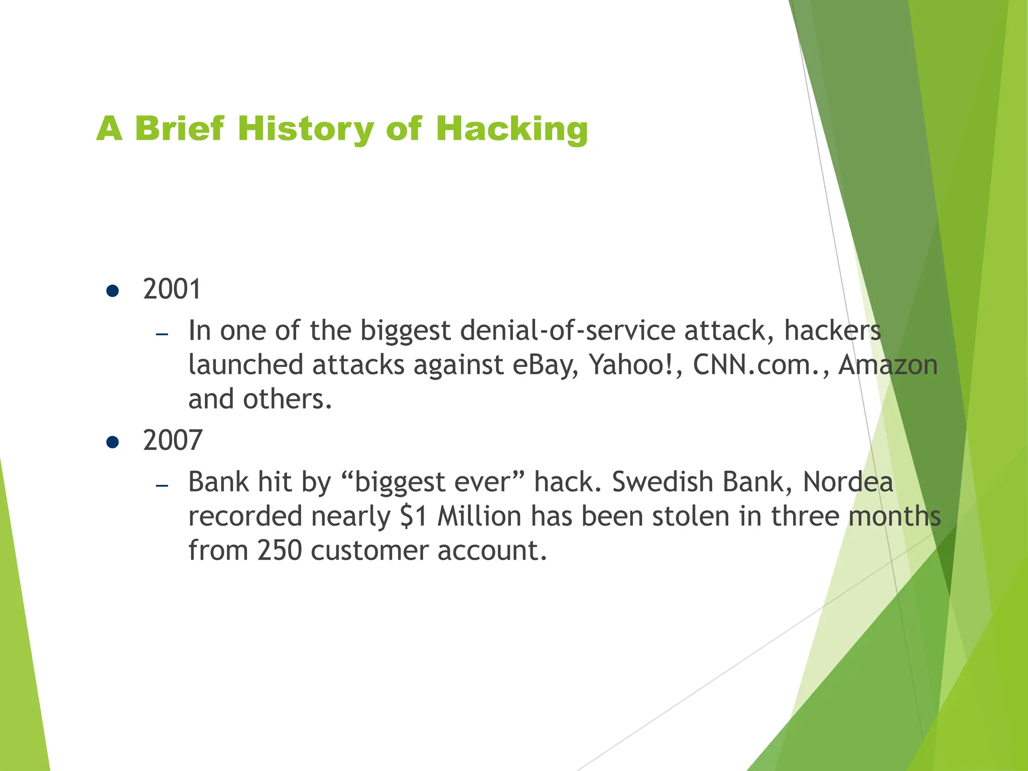A Brief History of Hacking
 2001
– In one of the biggest denial-of-service attack, hackers
launched attacks against eBay, Yahoo!, CNN.com., Amazon
and others.
 2007
– Bank hit by “biggest ever” hack. Swedish Bank, Nordea
recorded nearly $1 Million has been stolen in three months
from 250 customer account.
 
