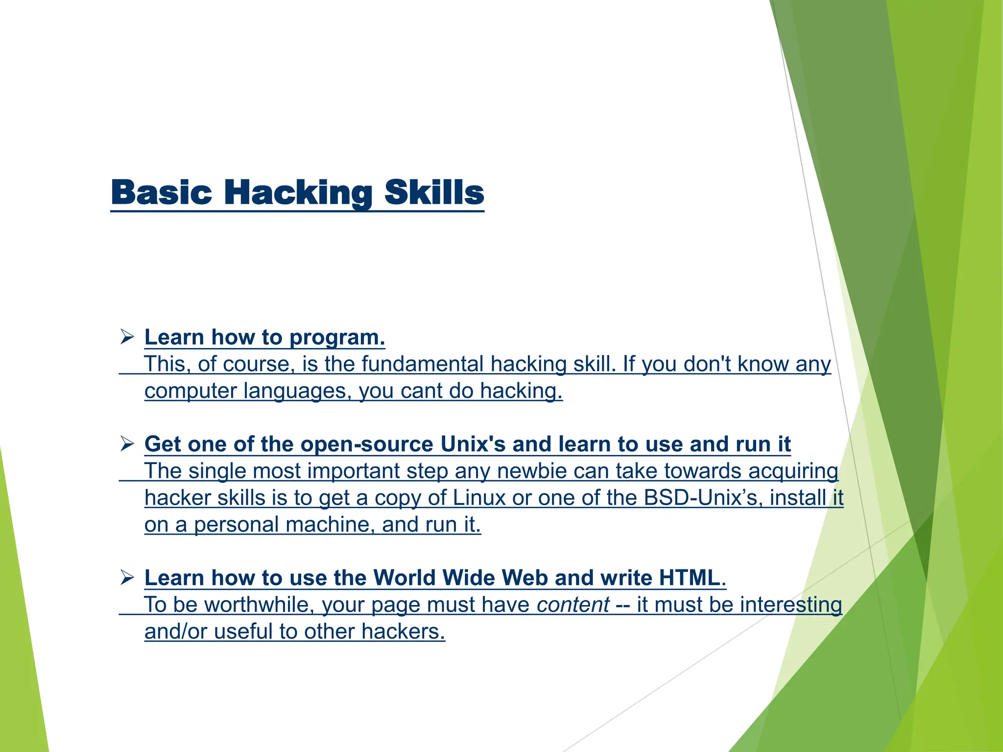 Basic Hacking Skills
 Learn how to program.
This, of course, is the fundamental hacking skill. If you don't know any
computer languages, you cant do hacking.
 Get one of the open-source Unix's and learn to use and run it
The single most important step any newbie can take towards acquiring
hacker skills is to get a copy of Linux or one of the BSD-Unix’s, install it
on a personal machine, and run it.
 Learn how to use the World Wide Web and write HTML.
To be worthwhile, your page must have content -- it must be interesting
and/or useful to other hackers.
 