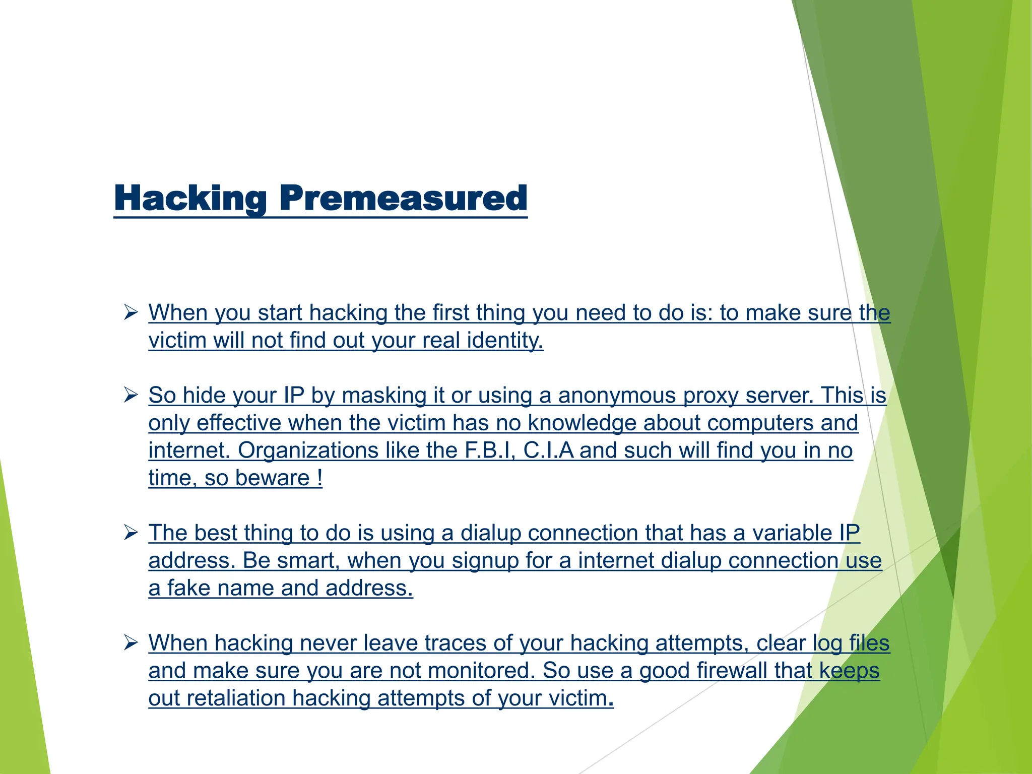 Hacking Premeasured
 When you start hacking the first thing you need to do is: to make sure the
victim will not find out your real identity.
 So hide your IP by masking it or using a anonymous proxy server. This is
only effective when the victim has no knowledge about computers and
internet. Organizations like the F.B.I, C.I.A and such will find you in no
time, so beware !
 The best thing to do is using a dialup connection that has a variable IP
address. Be smart, when you signup for a internet dialup connection use
a fake name and address.
 When hacking never leave traces of your hacking attempts, clear log files
and make sure you are not monitored. So use a good firewall that keeps
out retaliation hacking attempts of your victim.
 