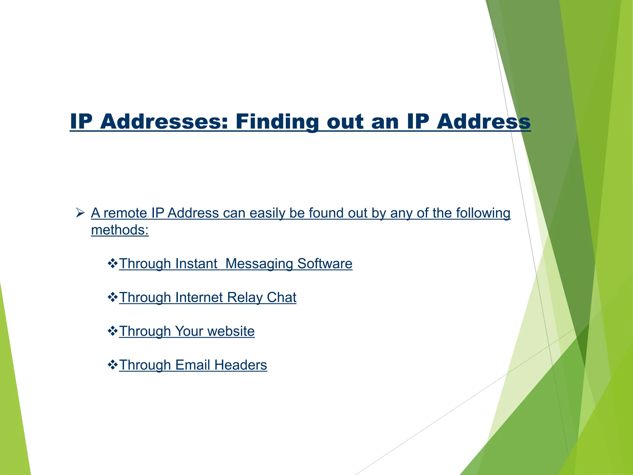 IP Addresses: Finding out an IP Address
 A remote IP Address can easily be found out by any of the following
methods:
Through Instant Messaging Software
Through Internet Relay Chat
Through Your website
Through Email Headers
 