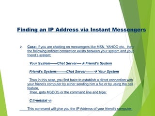 Finding an IP Address via Instant Messengers
 Case: If you are chatting on messengers like MSN, YAHOO etc. then
the following indirect connection exists between your system and your
friend’s system:
Your System------Chat Server---- Friend’s System
Friend’s System---------Chat Server------- Your System
Thus in this case, you first have to establish a direct connection with
your friend’s computer by either sending him a file or by using the call
feature.
Then, goto MSDOS or the command line and type:
C:>netstat -n
This command will give you the IP Address of your friend’s computer.
 