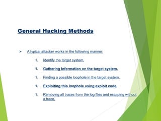 General Hacking Methods
 A typical attacker works in the following manner:
1. Identify the target system.
1. Gathering Information on the target system.
1. Finding a possible loophole in the target system.
1. Exploiting this loophole using exploit code.
1. Removing all traces from the log files and escaping without
a trace.
 