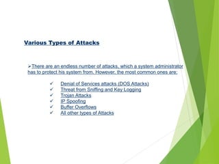 Various Types of Attacks
There are an endless number of attacks, which a system administrator
has to protect his system from. However, the most common ones are:
 Denial of Services attacks (DOS Attacks)
 Threat from Sniffing and Key Logging
 Trojan Attacks
 IP Spoofing
 Buffer Overflows
 All other types of Attacks
 
