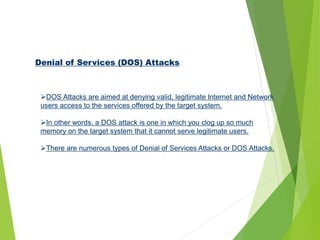 Denial of Services (DOS) Attacks
DOS Attacks are aimed at denying valid, legitimate Internet and Network
users access to the services offered by the target system.
In other words, a DOS attack is one in which you clog up so much
memory on the target system that it cannot serve legitimate users.
There are numerous types of Denial of Services Attacks or DOS Attacks.
 