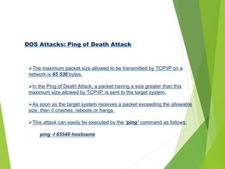 DOS Attacks: Ping of Death Attack
The maximum packet size allowed to be transmitted by TCPIP on a
network is 65 536 bytes.
In the Ping of Death Attack, a packet having a size greater than this
maximum size allowed by TCPIP, is sent to the target system.
As soon as the target system receives a packet exceeding the allowable
size, then it crashes, reboots or hangs.
This attack can easily be executed by the ‘ping’ command as follows:
ping -l 65540 hostname
 
