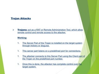 Trojan Attacks
 Trojans: act as a RAT or Remote Administration Tool, which allow
remote control and remote access to the attacker.
Working:
1. The Server Part of the Trojan is installed on the target system
through trickery or disguise.
1. This server part listens on a predefined port for connections.
1. The attacker connects to this Server Part using the Client part of
the Trojan on the predefined port number.
1. Once this is done, the attacker has complete control over the
target system.
 