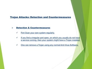 Trojan Attacks: Detection and Countermeasures
 Detection & Countermeasures
 Port Scan your own system regularly.
 If you find a irregular port open, on which you usually do not have
a service running, then your system might have a Trojan installed.
 One can remove a Trojan using any normal Anti-Virus Software.
 