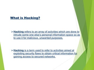 What is Hacking?
Hacking refers to an array of activities which are done to
intrude some one else’s personal information space so as
to use it for malicious, unwanted purposes.
Hacking is a term used to refer to activities aimed at
exploiting security flaws to obtain critical information for
gaining access to secured networks.
 