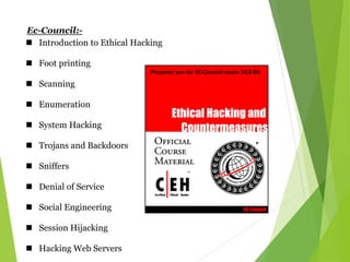 Ec-Council:-
 Introduction to Ethical Hacking
 Foot printing
 Scanning
 Enumeration
 System Hacking
 Trojans and Backdoors
 Sniffers
 Denial of Service
 Social Engineering
 Session Hijacking
 Hacking Web Servers
 