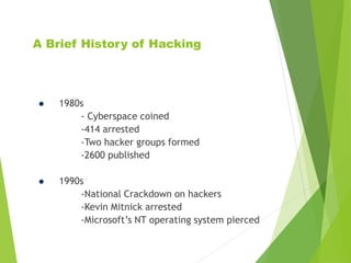 A Brief History of Hacking
 1980s
- Cyberspace coined
-414 arrested
-Two hacker groups formed
-2600 published
 1990s
-National Crackdown on hackers
-Kevin Mitnick arrested
-Microsoft’s NT operating system pierced
 