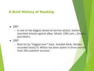 A Brief History of Hacking
 2001
– In one of the biggest denial-of-service attack, hackers
launched attacks against eBay, Yahoo!, CNN.com., Amazon
and others.
 2007
– Bank hit by “biggest ever” hack. Swedish Bank, Nordea
recorded nearly $1 Million has been stolen in three months
from 250 customer account.
 