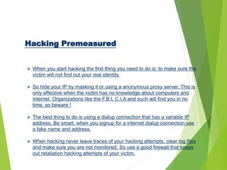 Hacking Premeasured
 When you start hacking the first thing you need to do is: to make sure the
victim will not find out your real identity.
 So hide your IP by masking it or using a anonymous proxy server. This is
only effective when the victim has no knowledge about computers and
internet. Organizations like the F.B.I, C.I.A and such will find you in no
time, so beware !
 The best thing to do is using a dialup connection that has a variable IP
address. Be smart, when you signup for a internet dialup connection use
a fake name and address.
 When hacking never leave traces of your hacking attempts, clear log files
and make sure you are not monitored. So use a good firewall that keeps
out retaliation hacking attempts of your victim.
 