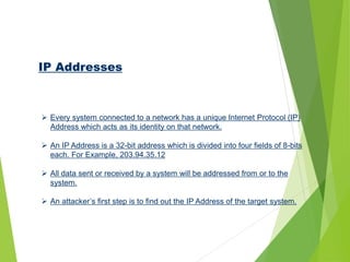 IP Addresses
 Every system connected to a network has a unique Internet Protocol (IP)
Address which acts as its identity on that network.
 An IP Address is a 32-bit address which is divided into four fields of 8-bits
each. For Example, 203.94.35.12
 All data sent or received by a system will be addressed from or to the
system.
 An attacker’s first step is to find out the IP Address of the target system.
 
