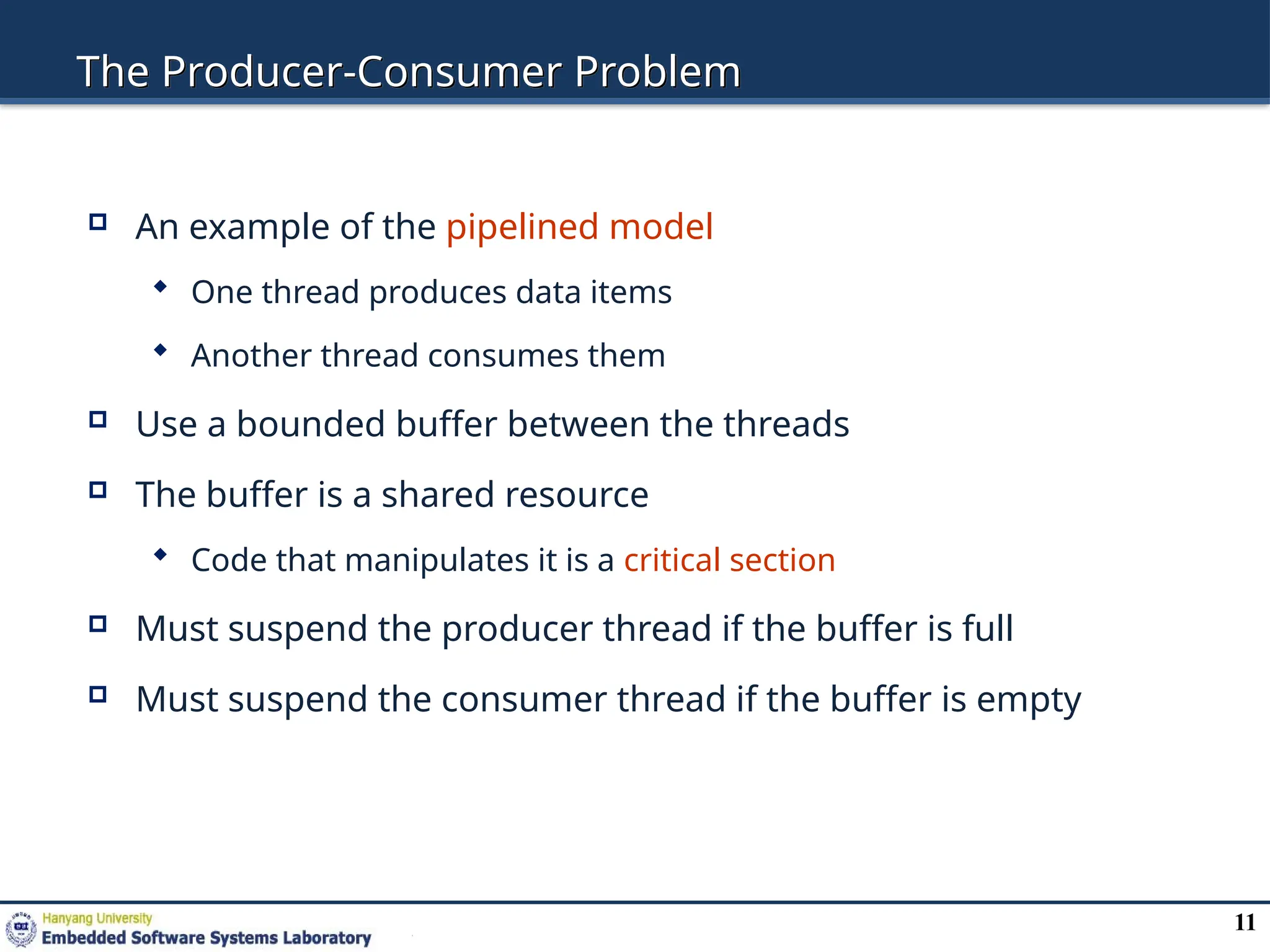 11
The Producer-Consumer Problem
 An example of the pipelined model
 One thread produces data items
 Another thread consumes them
 Use a bounded buffer between the threads
 The buffer is a shared resource
 Code that manipulates it is a critical section
 Must suspend the producer thread if the buffer is full
 Must suspend the consumer thread if the buffer is empty
 