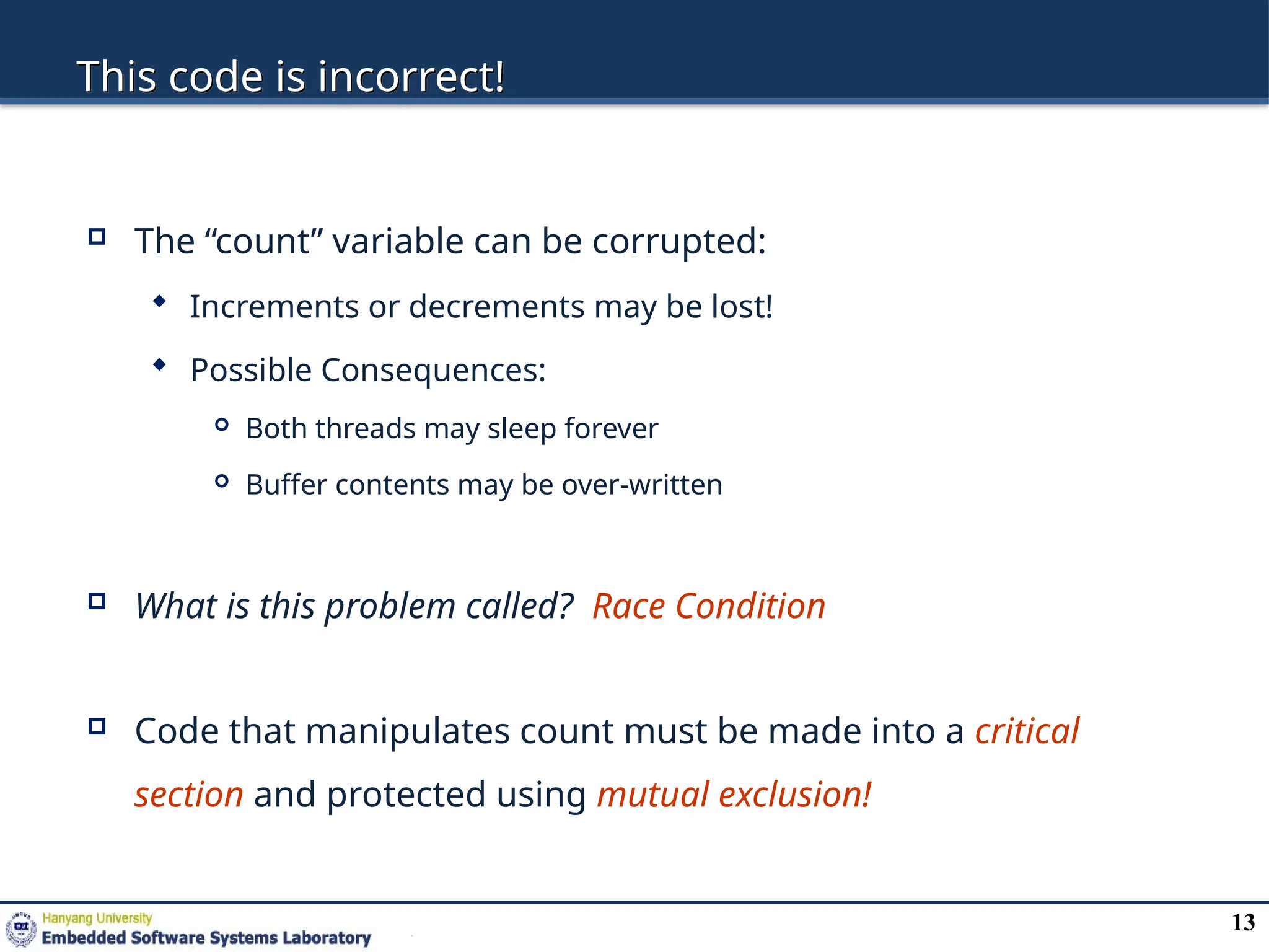 13
This code is incorrect!
 The “count” variable can be corrupted:
 Increments or decrements may be lost!
 Possible Consequences:
 Both threads may sleep forever
 Buffer contents may be over-written
 What is this problem called? Race Condition
 Code that manipulates count must be made into a critical
section and protected using mutual exclusion!
 