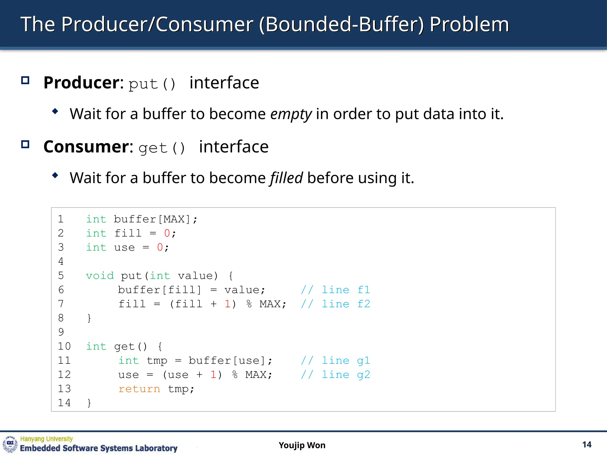 The Producer/Consumer (Bounded-Buffer) Problem
 Producer: put() interface
 Wait for a buffer to become empty in order to put data into it.
 Consumer: get() interface
 Wait for a buffer to become filled before using it.
14
Youjip Won
1 int buffer[MAX];
2 int fill = 0;
3 int use = 0;
4
5 void put(int value) {
6 buffer[fill] = value; // line f1
7 fill = (fill + 1) % MAX; // line f2
8 }
9
10 int get() {
11 int tmp = buffer[use]; // line g1
12 use = (use + 1) % MAX; // line g2
13 return tmp;
14 }
 