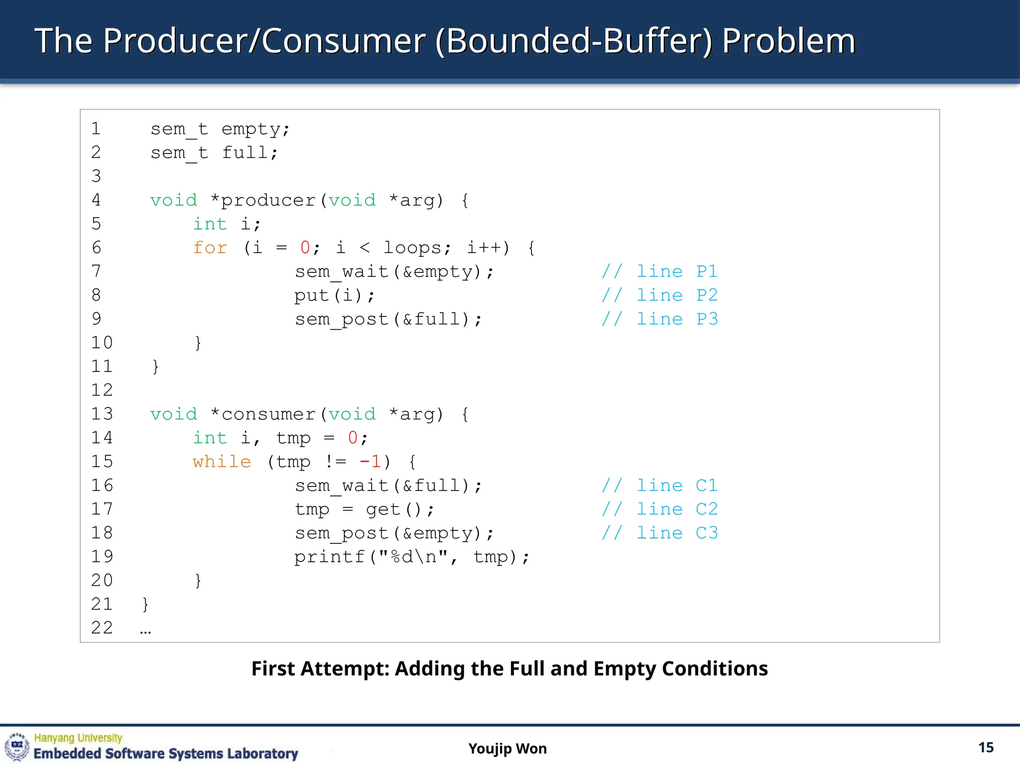The Producer/Consumer (Bounded-Buffer) Problem
15
Youjip Won
1 sem_t empty;
2 sem_t full;
3
4 void *producer(void *arg) {
5 int i;
6 for (i = 0; i < loops; i++) {
7 sem_wait(&empty); // line P1
8 put(i); // line P2
9 sem_post(&full); // line P3
10 }
11 }
12
13 void *consumer(void *arg) {
14 int i, tmp = 0;
15 while (tmp != -1) {
16 sem_wait(&full); // line C1
17 tmp = get(); // line C2
18 sem_post(&empty); // line C3
19 printf("%dn", tmp);
20 }
21 }
22 …
First Attempt: Adding the Full and Empty Conditions
 