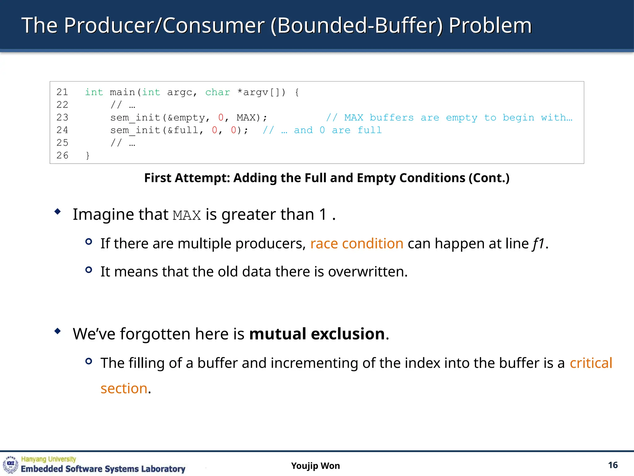 The Producer/Consumer (Bounded-Buffer) Problem
 Imagine that MAX is greater than 1 .
 If there are multiple producers, race condition can happen at line f1.
 It means that the old data there is overwritten.
 We’ve forgotten here is mutual exclusion.
 The filling of a buffer and incrementing of the index into the buffer is a critical
section.
16
Youjip Won
21 int main(int argc, char *argv[]) {
22 // …
23 sem_init(&empty, 0, MAX); // MAX buffers are empty to begin with…
24 sem_init(&full, 0, 0); // … and 0 are full
25 // …
26 }
First Attempt: Adding the Full and Empty Conditions (Cont.)
 