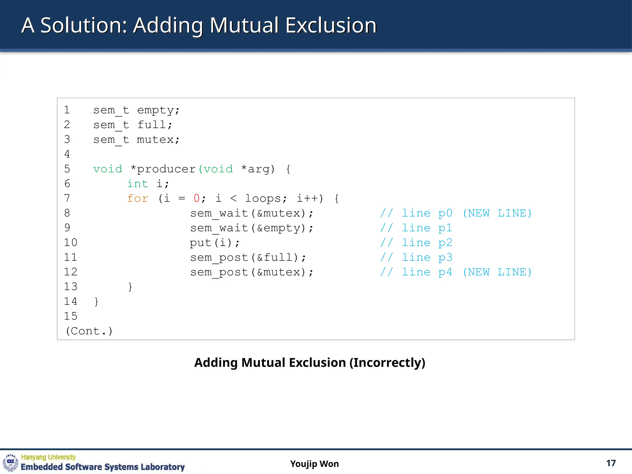 A Solution: Adding Mutual Exclusion
17
Youjip Won
1 sem_t empty;
2 sem_t full;
3 sem_t mutex;
4
5 void *producer(void *arg) {
6 int i;
7 for (i = 0; i < loops; i++) {
8 sem_wait(&mutex); // line p0 (NEW LINE)
9 sem_wait(&empty); // line p1
10 put(i); // line p2
11 sem_post(&full); // line p3
12 sem_post(&mutex); // line p4 (NEW LINE)
13 }
14 }
15
(Cont.)
Adding Mutual Exclusion (Incorrectly)
 