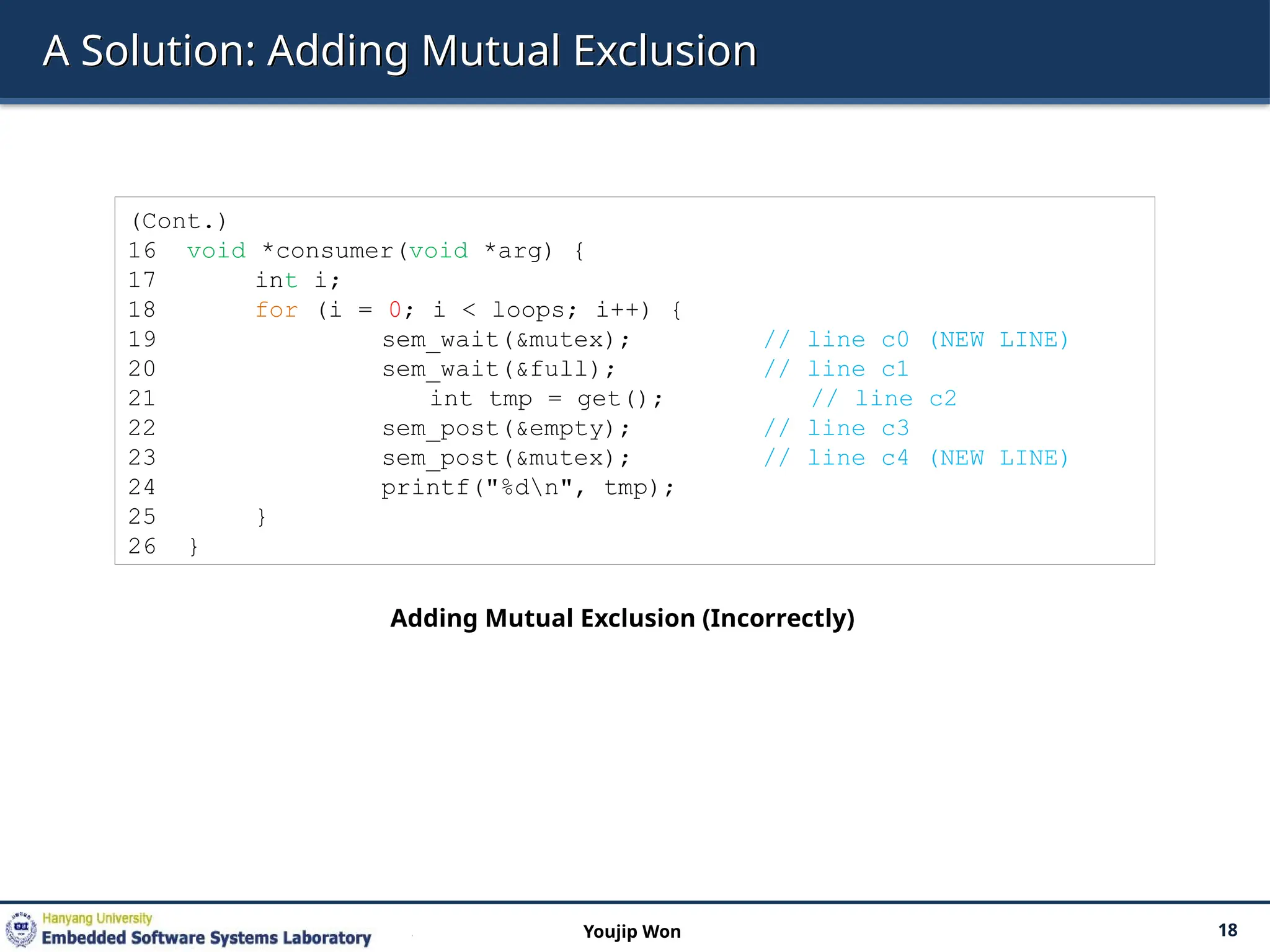 A Solution: Adding Mutual Exclusion
18
Youjip Won
(Cont.)
16 void *consumer(void *arg) {
17 int i;
18 for (i = 0; i < loops; i++) {
19 sem_wait(&mutex); // line c0 (NEW LINE)
20 sem_wait(&full); // line c1
21 int tmp = get(); // line c2
22 sem_post(&empty); // line c3
23 sem_post(&mutex); // line c4 (NEW LINE)
24 printf("%dn", tmp);
25 }
26 }
Adding Mutual Exclusion (Incorrectly)
 
