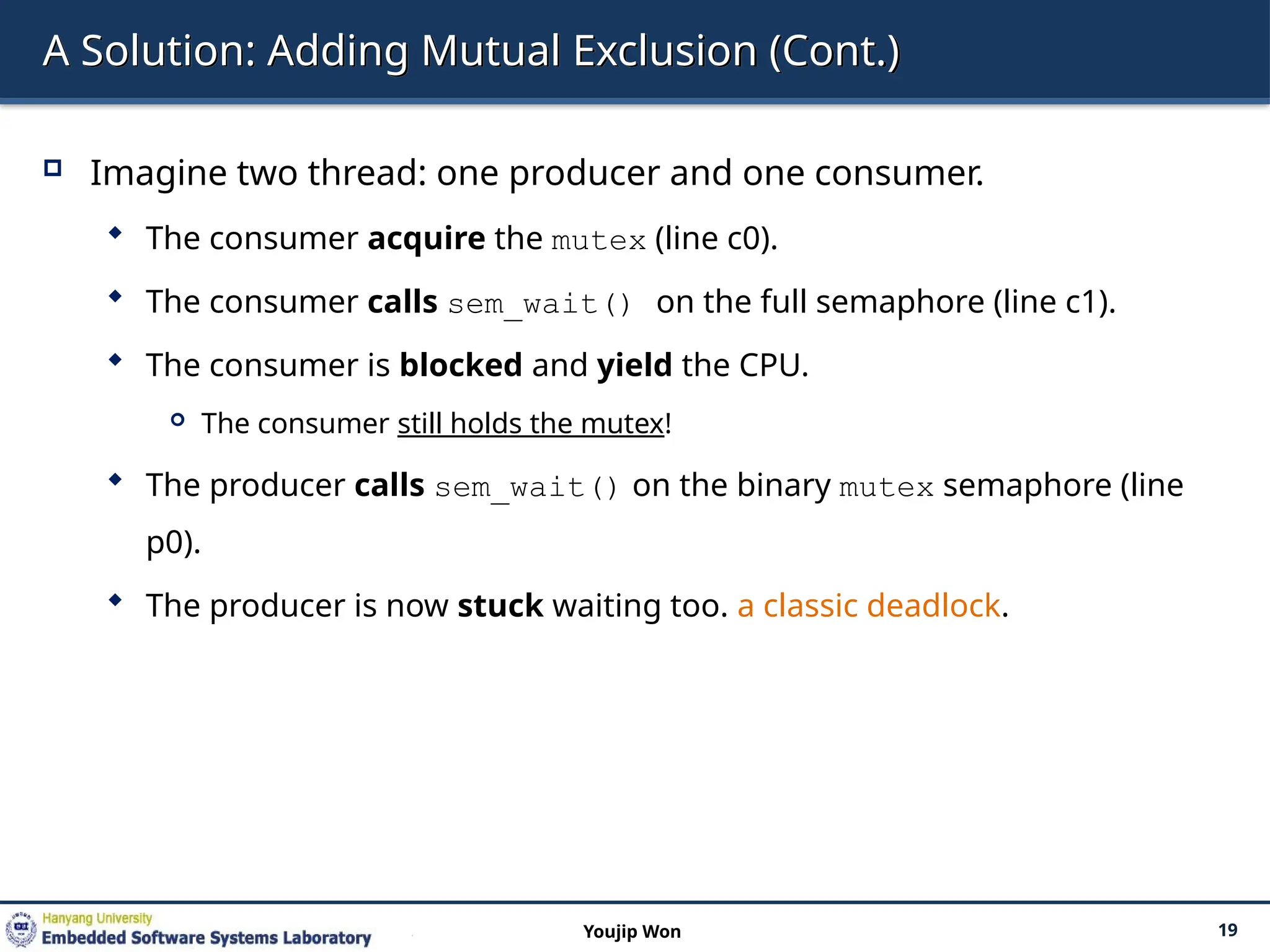 A Solution: Adding Mutual Exclusion (Cont.)
 Imagine two thread: one producer and one consumer.
 The consumer acquire the mutex (line c0).
 The consumer calls sem_wait() on the full semaphore (line c1).
 The consumer is blocked and yield the CPU.
 The consumer still holds the mutex!
 The producer calls sem_wait() on the binary mutex semaphore (line
p0).
 The producer is now stuck waiting too. a classic deadlock.
19
Youjip Won
 