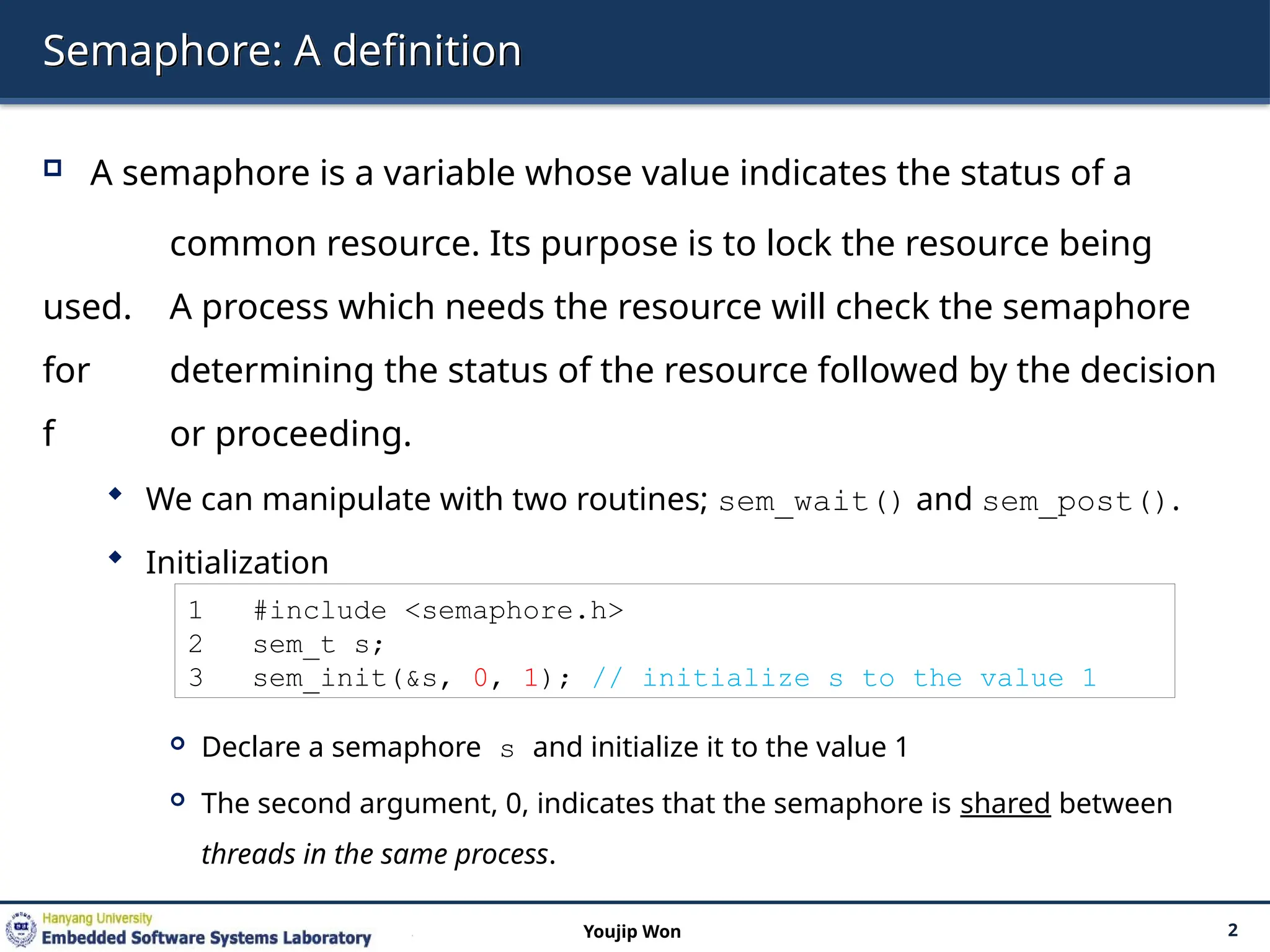 Semaphore: A definition
 A semaphore is a variable whose value indicates the status of a
common resource. Its purpose is to lock the resource being
used. A process which needs the resource will check the semaphore
for determining the status of the resource followed by the decision
f or proceeding.
 We can manipulate with two routines; sem_wait() and sem_post().
 Initialization
 Declare a semaphore s and initialize it to the value 1
 The second argument, 0, indicates that the semaphore is shared between
threads in the same process.
2
Youjip Won
1 #include <semaphore.h>
2 sem_t s;
3 sem_init(&s, 0, 1); // initialize s to the value 1
 