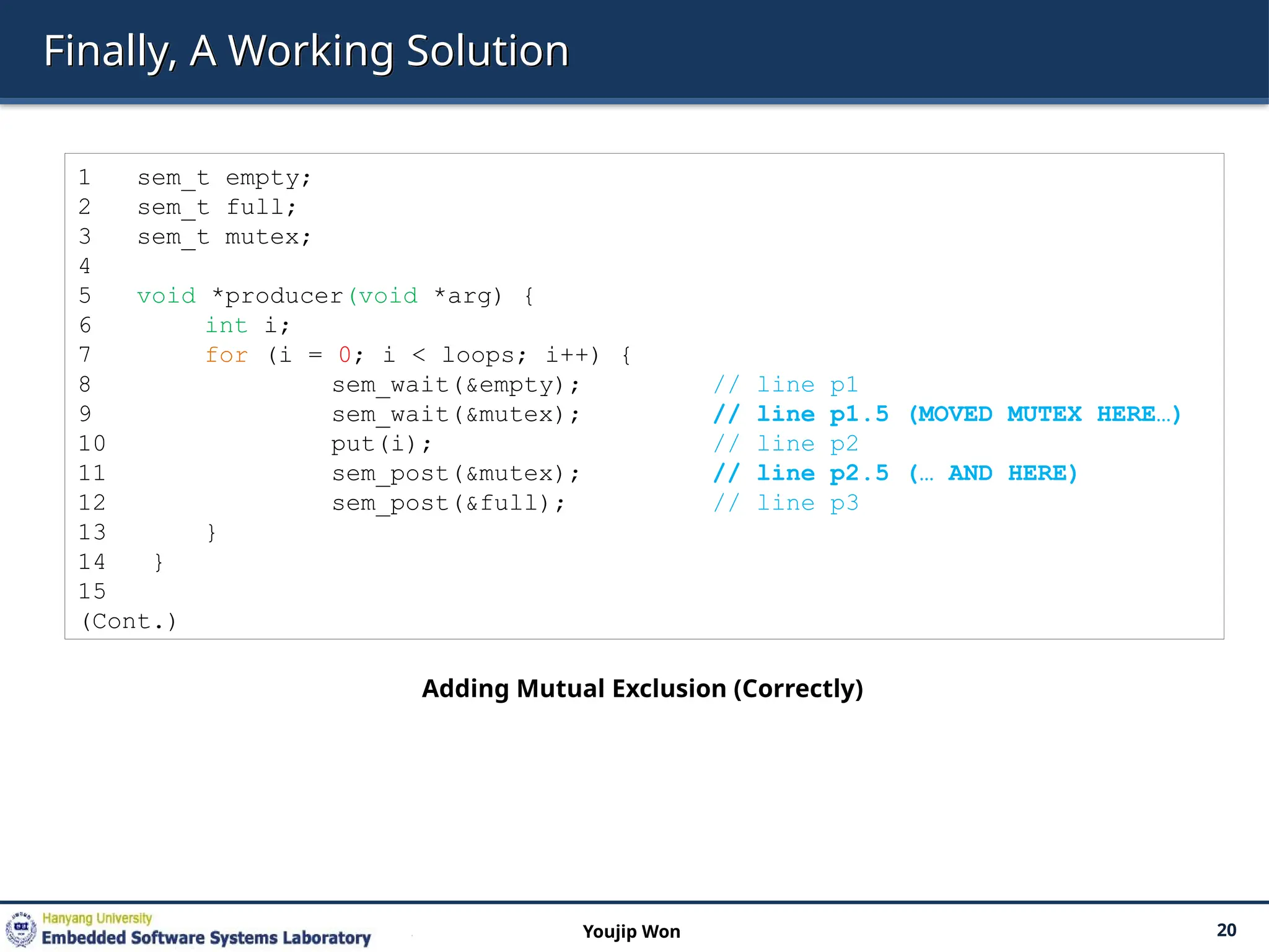 Finally, A Working Solution
20
Youjip Won
1 sem_t empty;
2 sem_t full;
3 sem_t mutex;
4
5 void *producer(void *arg) {
6 int i;
7 for (i = 0; i < loops; i++) {
8 sem_wait(&empty); // line p1
9 sem_wait(&mutex); // line p1.5 (MOVED MUTEX HERE…)
10 put(i); // line p2
11 sem_post(&mutex); // line p2.5 (… AND HERE)
12 sem_post(&full); // line p3
13 }
14 }
15
(Cont.)
Adding Mutual Exclusion (Correctly)
 