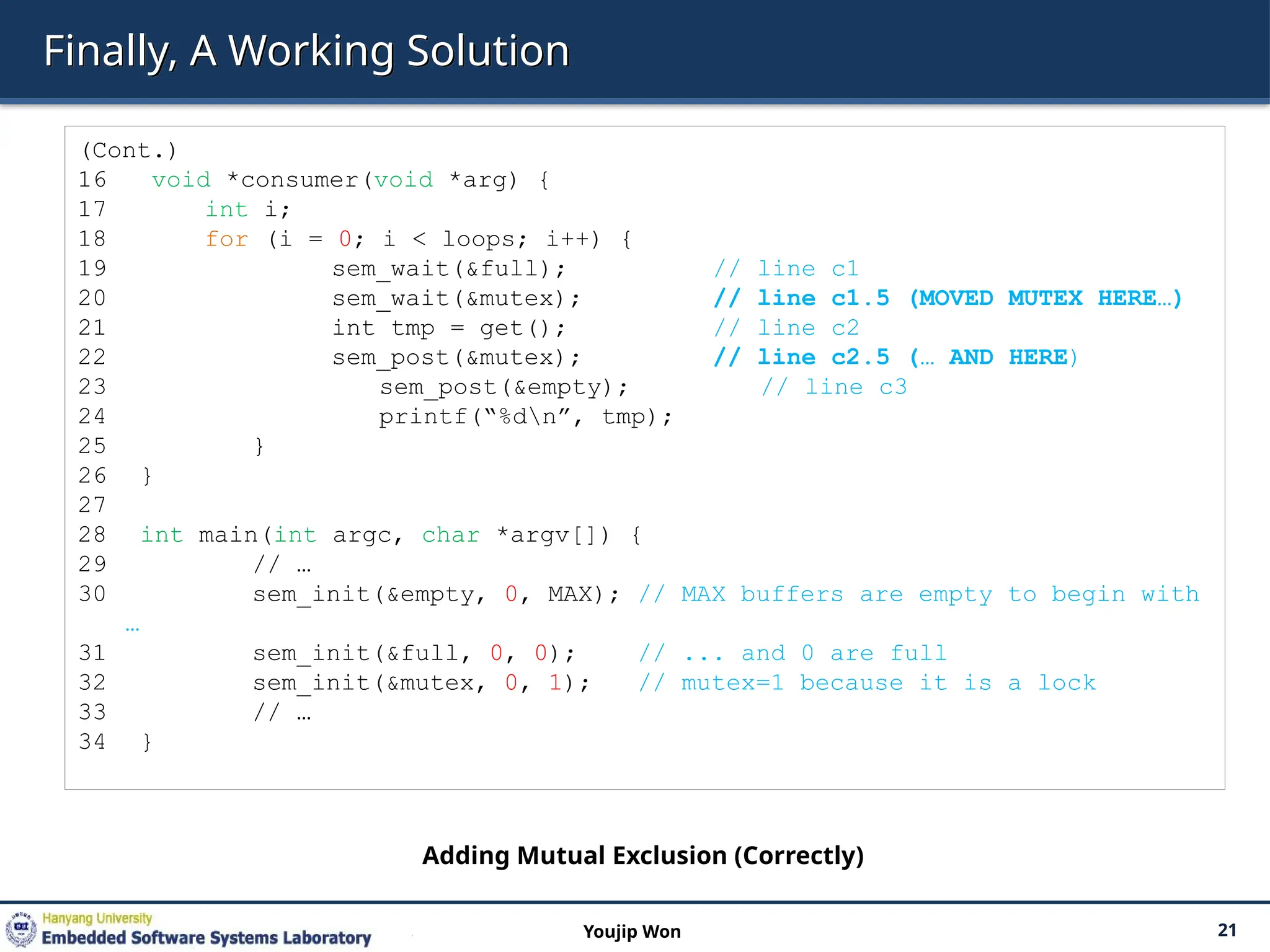 Finally, A Working Solution
21
Youjip Won
(Cont.)
16 void *consumer(void *arg) {
17 int i;
18 for (i = 0; i < loops; i++) {
19 sem_wait(&full); // line c1
20 sem_wait(&mutex); // line c1.5 (MOVED MUTEX HERE…)
21 int tmp = get(); // line c2
22 sem_post(&mutex); // line c2.5 (… AND HERE)
23 sem_post(&empty); // line c3
24 printf(“%dn”, tmp);
25 }
26 }
27
28 int main(int argc, char *argv[]) {
29 // …
30 sem_init(&empty, 0, MAX); // MAX buffers are empty to begin with
…
31 sem_init(&full, 0, 0); // ... and 0 are full
32 sem_init(&mutex, 0, 1); // mutex=1 because it is a lock
33 // …
34 }
Adding Mutual Exclusion (Correctly)
 