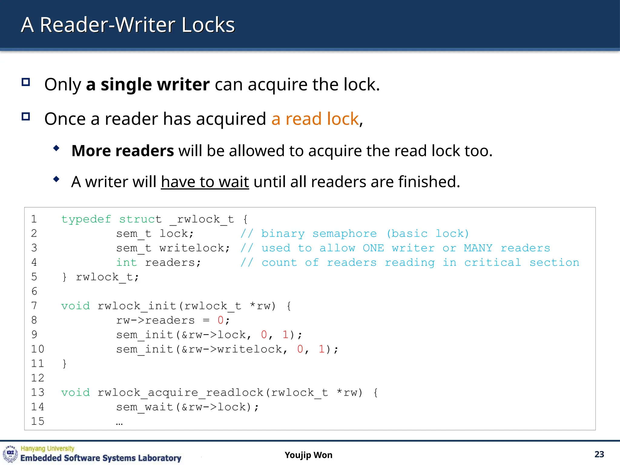 A Reader-Writer Locks
 Only a single writer can acquire the lock.
 Once a reader has acquired a read lock,
 More readers will be allowed to acquire the read lock too.
 A writer will have to wait until all readers are finished.
23
Youjip Won
1 typedef struct _rwlock_t {
2 sem_t lock; // binary semaphore (basic lock)
3 sem_t writelock; // used to allow ONE writer or MANY readers
4 int readers; // count of readers reading in critical section
5 } rwlock_t;
6
7 void rwlock_init(rwlock_t *rw) {
8 rw->readers = 0;
9 sem_init(&rw->lock, 0, 1);
10 sem_init(&rw->writelock, 0, 1);
11 }
12
13 void rwlock_acquire_readlock(rwlock_t *rw) {
14 sem_wait(&rw->lock);
15 …
 