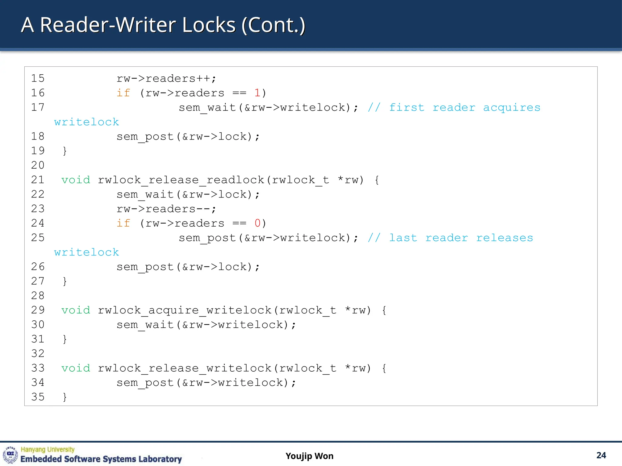 A Reader-Writer Locks (Cont.)
24
Youjip Won
15 rw->readers++;
16 if (rw->readers == 1)
17 sem_wait(&rw->writelock); // first reader acquires
writelock
18 sem_post(&rw->lock);
19 }
20
21 void rwlock_release_readlock(rwlock_t *rw) {
22 sem_wait(&rw->lock);
23 rw->readers--;
24 if (rw->readers == 0)
25 sem_post(&rw->writelock); // last reader releases
writelock
26 sem_post(&rw->lock);
27 }
28
29 void rwlock_acquire_writelock(rwlock_t *rw) {
30 sem_wait(&rw->writelock);
31 }
32
33 void rwlock_release_writelock(rwlock_t *rw) {
34 sem_post(&rw->writelock);
35 }
 
