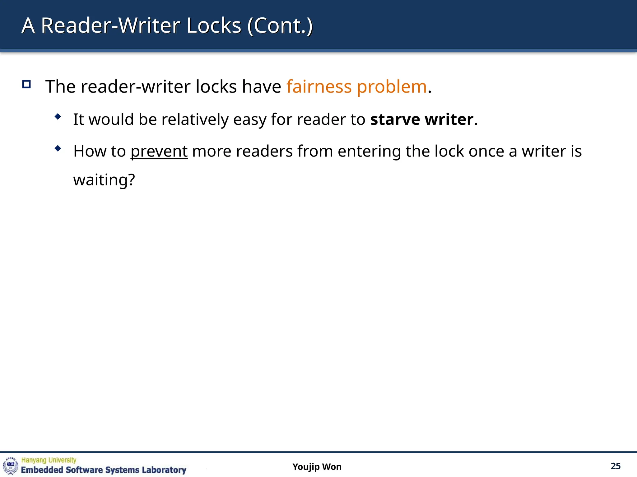 A Reader-Writer Locks (Cont.)
 The reader-writer locks have fairness problem.
 It would be relatively easy for reader to starve writer.
 How to prevent more readers from entering the lock once a writer is
waiting?
25
Youjip Won
 