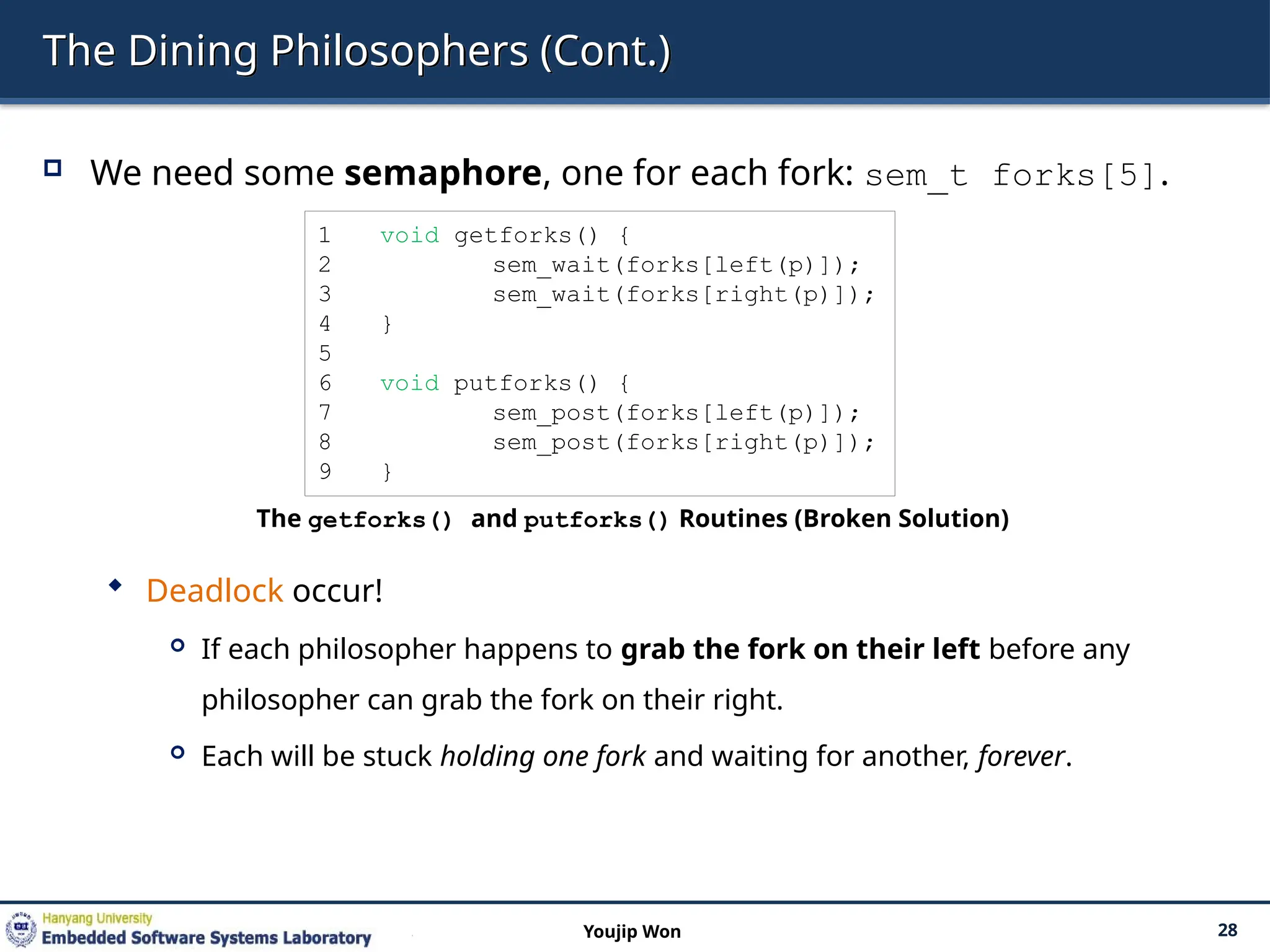 The Dining Philosophers (Cont.)
 We need some semaphore, one for each fork: sem_t forks[5].
 Deadlock occur!
 If each philosopher happens to grab the fork on their left before any
philosopher can grab the fork on their right.
 Each will be stuck holding one fork and waiting for another, forever.
28
Youjip Won
1 void getforks() {
2 sem_wait(forks[left(p)]);
3 sem_wait(forks[right(p)]);
4 }
5
6 void putforks() {
7 sem_post(forks[left(p)]);
8 sem_post(forks[right(p)]);
9 }
The getforks() and putforks() Routines (Broken Solution)
 