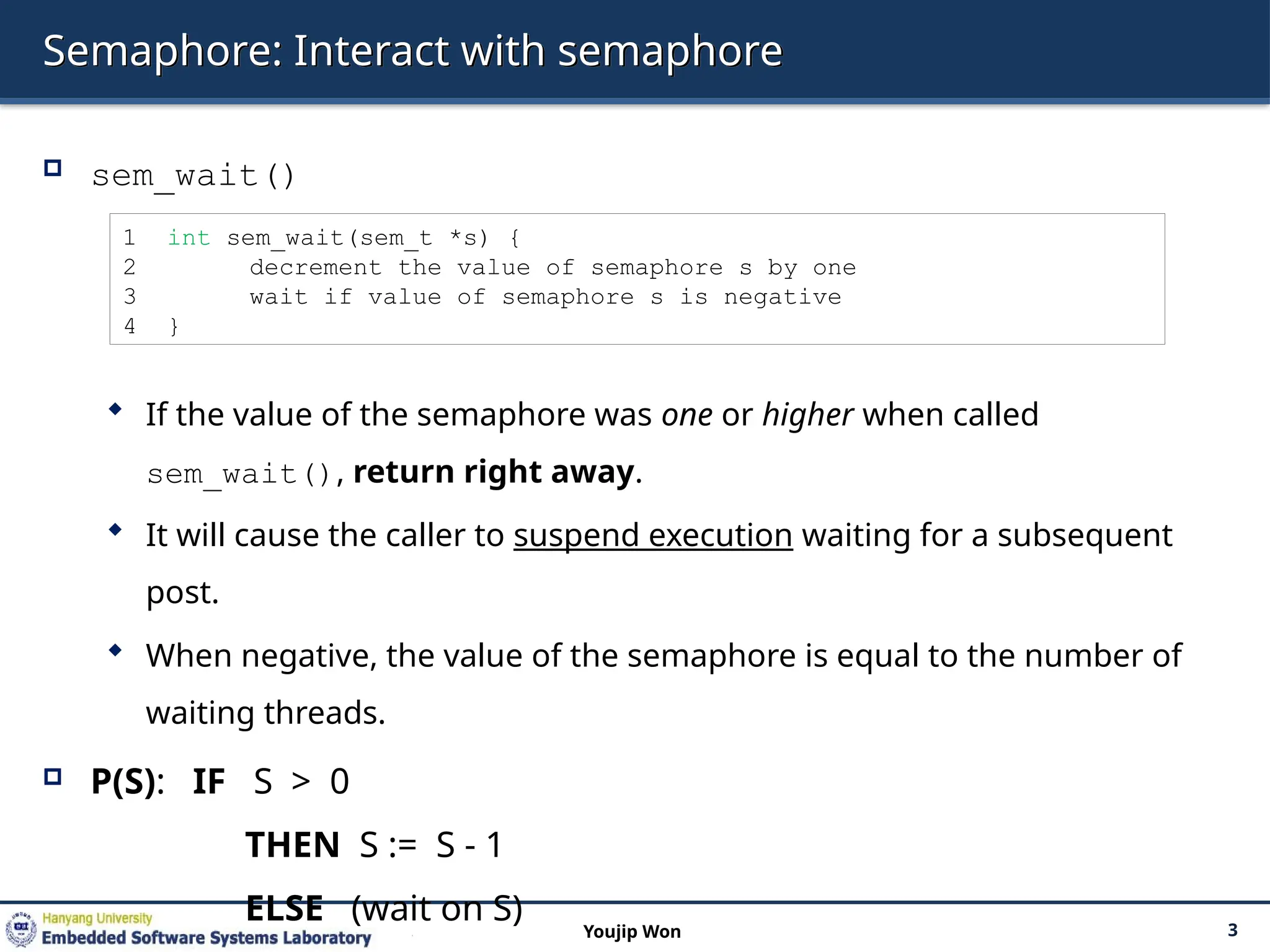 Semaphore: Interact with semaphore
 sem_wait()
 If the value of the semaphore was one or higher when called
sem_wait(), return right away.
 It will cause the caller to suspend execution waiting for a subsequent
post.
 When negative, the value of the semaphore is equal to the number of
waiting threads.
 P(S): IF S > 0
THEN S := S - 1
ELSE (wait on S) 3
Youjip Won
1 int sem_wait(sem_t *s) {
2 decrement the value of semaphore s by one
3 wait if value of semaphore s is negative
4 }
 