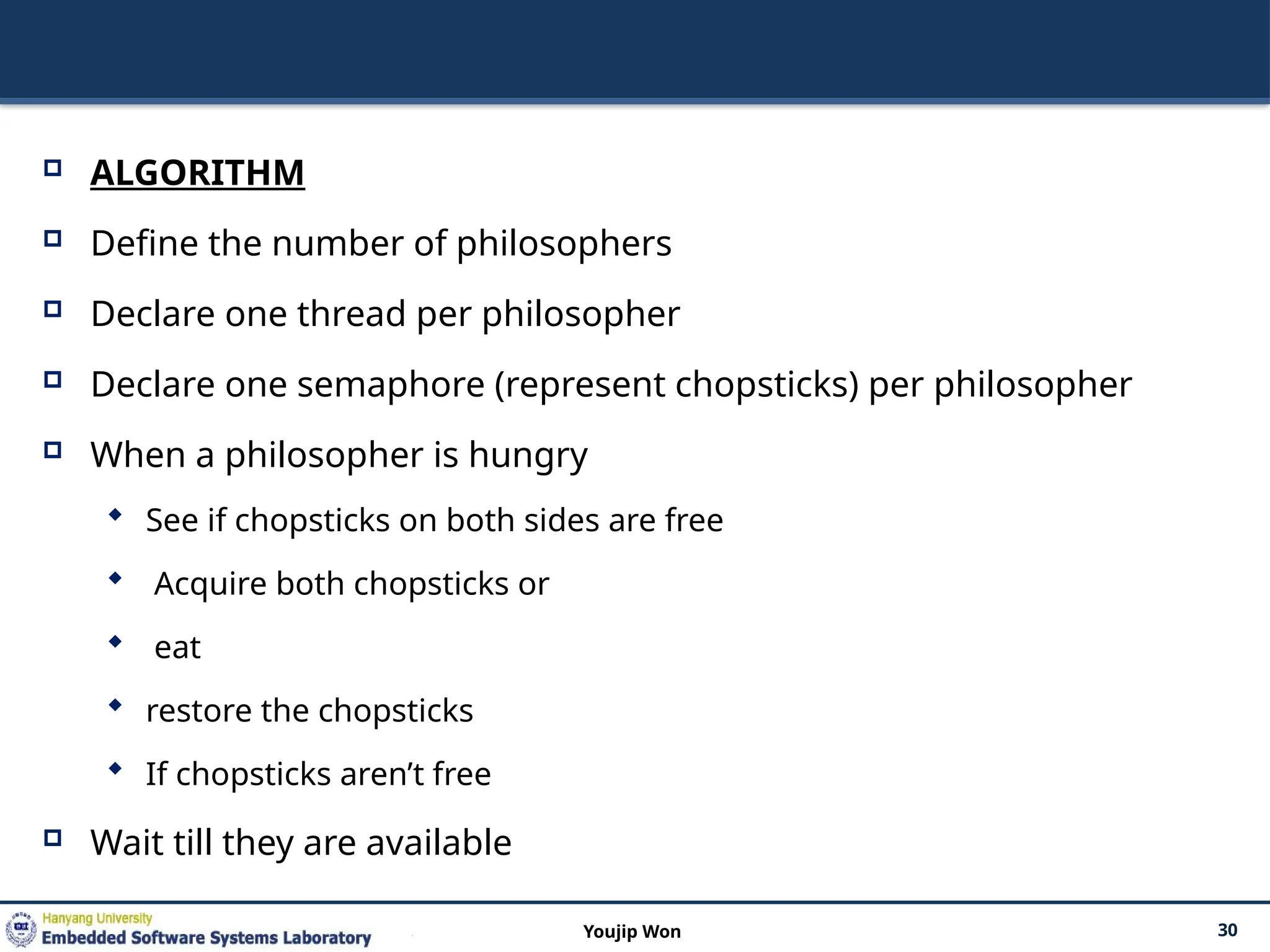 ALGORITHM
 Define the number of philosophers
 Declare one thread per philosopher
 Declare one semaphore (represent chopsticks) per philosopher
 When a philosopher is hungry
 See if chopsticks on both sides are free
 Acquire both chopsticks or
 eat
 restore the chopsticks
 If chopsticks aren’t free
 Wait till they are available
30
Youjip Won
 
