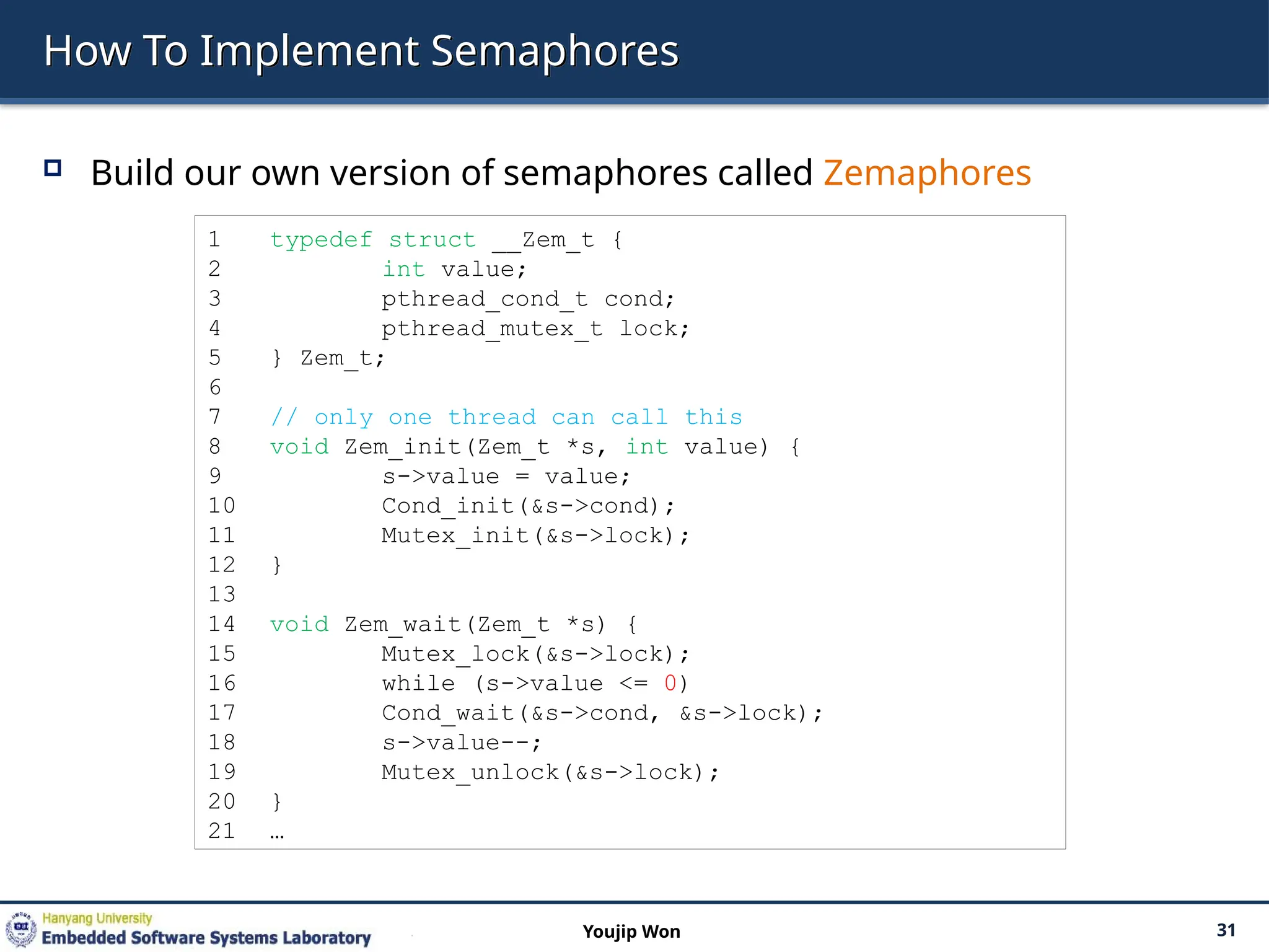 How To Implement Semaphores
 Build our own version of semaphores called Zemaphores
31
Youjip Won
1 typedef struct __Zem_t {
2 int value;
3 pthread_cond_t cond;
4 pthread_mutex_t lock;
5 } Zem_t;
6
7 // only one thread can call this
8 void Zem_init(Zem_t *s, int value) {
9 s->value = value;
10 Cond_init(&s->cond);
11 Mutex_init(&s->lock);
12 }
13
14 void Zem_wait(Zem_t *s) {
15 Mutex_lock(&s->lock);
16 while (s->value <= 0)
17 Cond_wait(&s->cond, &s->lock);
18 s->value--;
19 Mutex_unlock(&s->lock);
20 }
21 …
 