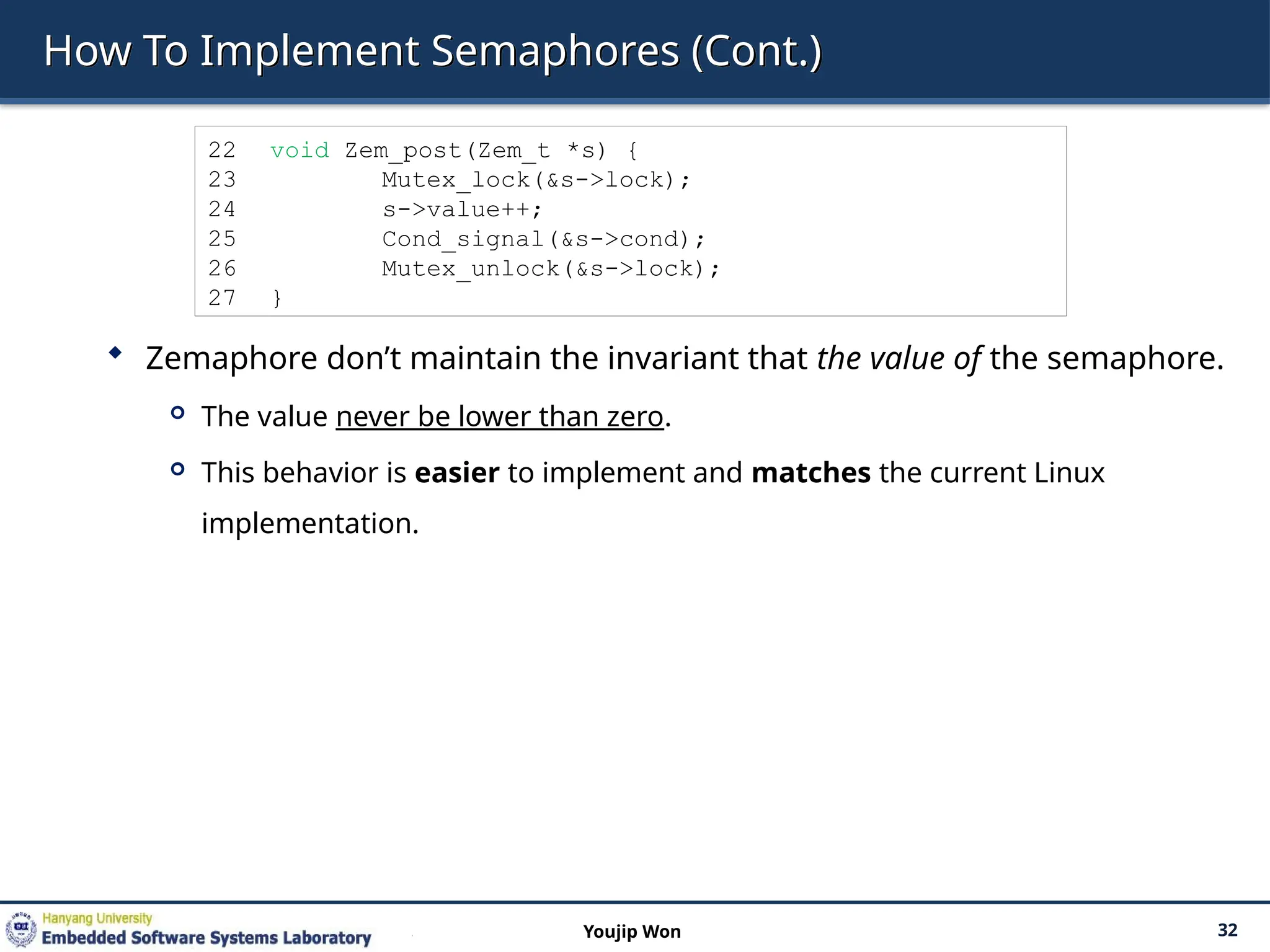 How To Implement Semaphores (Cont.)
 Zemaphore don’t maintain the invariant that the value of the semaphore.
 The value never be lower than zero.
 This behavior is easier to implement and matches the current Linux
implementation.
32
Youjip Won
22 void Zem_post(Zem_t *s) {
23 Mutex_lock(&s->lock);
24 s->value++;
25 Cond_signal(&s->cond);
26 Mutex_unlock(&s->lock);
27 }
 