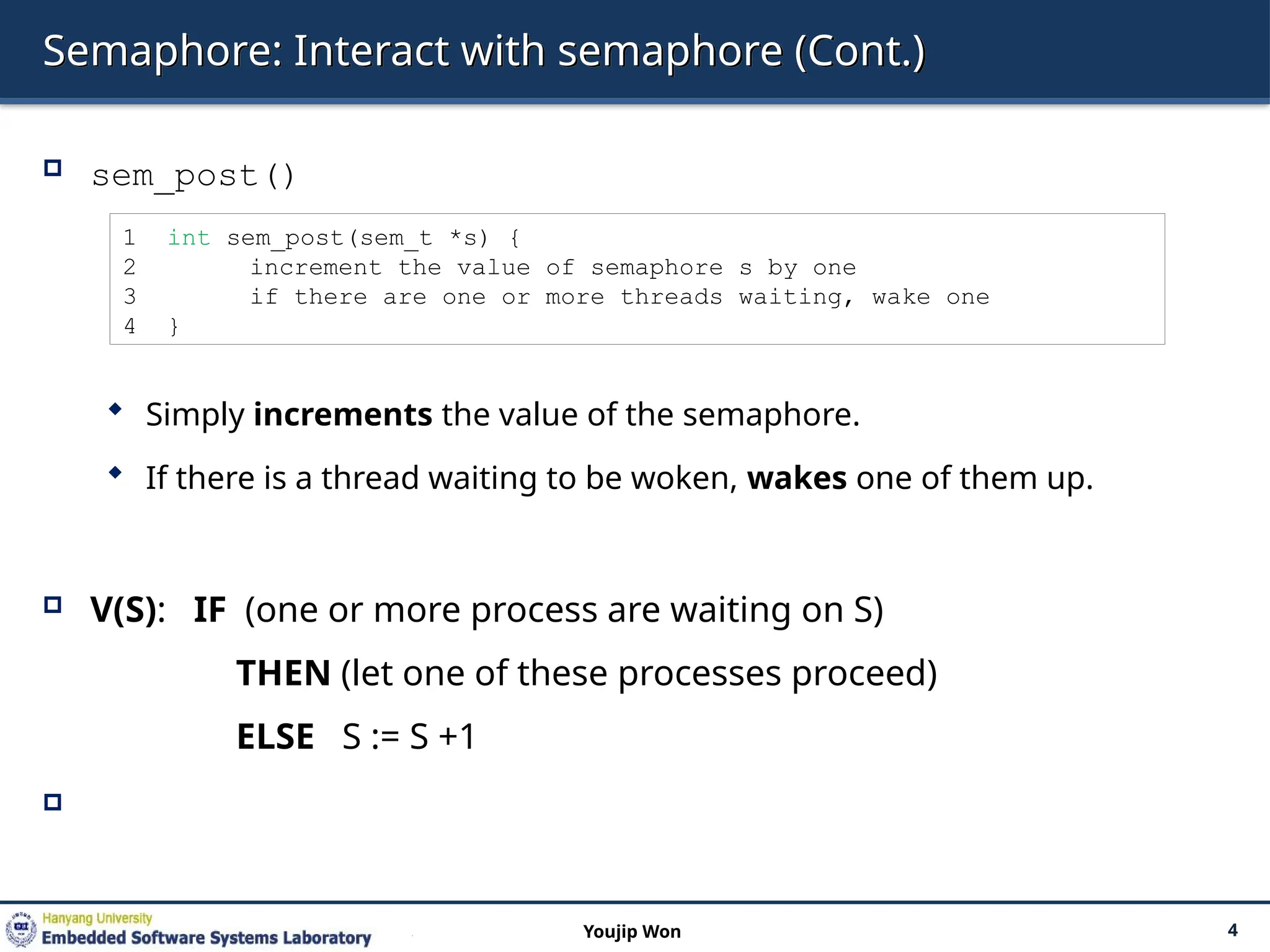 Semaphore: Interact with semaphore (Cont.)
 sem_post()
 Simply increments the value of the semaphore.
 If there is a thread waiting to be woken, wakes one of them up.
 V(S): IF (one or more process are waiting on S)
THEN (let one of these processes proceed)
ELSE S := S +1

4
Youjip Won
1 int sem_post(sem_t *s) {
2 increment the value of semaphore s by one
3 if there are one or more threads waiting, wake one
4 }
 