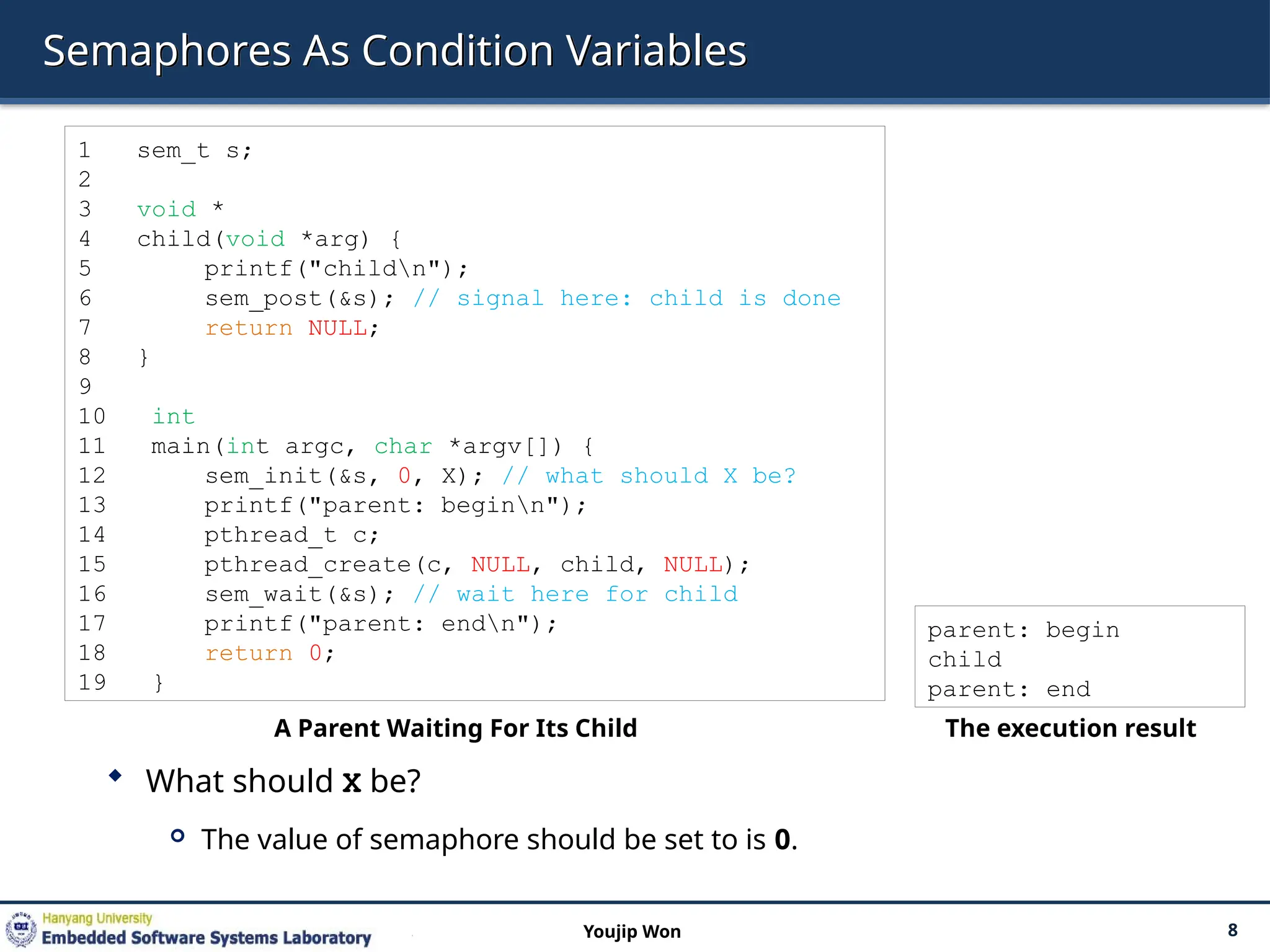 Semaphores As Condition Variables
 What should X be?
 The value of semaphore should be set to is 0.
8
Youjip Won
1 sem_t s;
2
3 void *
4 child(void *arg) {
5 printf("childn");
6 sem_post(&s); // signal here: child is done
7 return NULL;
8 }
9
10 int
11 main(int argc, char *argv[]) {
12 sem_init(&s, 0, X); // what should X be?
13 printf("parent: beginn");
14 pthread_t c;
15 pthread_create(c, NULL, child, NULL);
16 sem_wait(&s); // wait here for child
17 printf("parent: endn");
18 return 0;
19 }
A Parent Waiting For Its Child
parent: begin
child
parent: end
The execution result
 