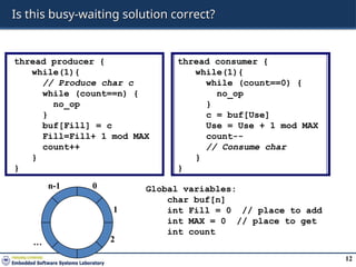 12
Is this busy-waiting solution correct?
thread producer {
while(1){
// Produce char c
while (count==n) {
no_op
}
buf[Fill] = c
Fill=Fill+ 1 mod MAX
count++
}
}
thread consumer {
while(1){
while (count==0) {
no_op
}
c = buf[Use]
Use = Use + 1 mod MAX
count--
// Consume char
}
}
0
1
2
n-1
…
Global variables:
char buf[n]
int Fill = 0 // place to add
int MAX = 0 // place to get
int count
 