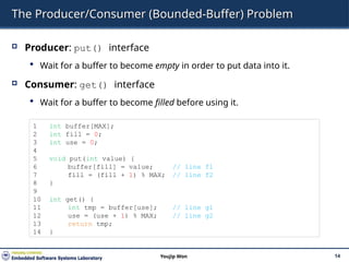 The Producer/Consumer (Bounded-Buffer) Problem
 Producer: put() interface
 Wait for a buffer to become empty in order to put data into it.
 Consumer: get() interface
 Wait for a buffer to become filled before using it.
14
Youjip Won
1 int buffer[MAX];
2 int fill = 0;
3 int use = 0;
4
5 void put(int value) {
6 buffer[fill] = value; // line f1
7 fill = (fill + 1) % MAX; // line f2
8 }
9
10 int get() {
11 int tmp = buffer[use]; // line g1
12 use = (use + 1) % MAX; // line g2
13 return tmp;
14 }
 